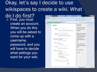 Okay, let’s say I decide to use
wikispaces to create a wiki. What
do I do first?
   First, you must
    create an account.
    When you do this
    you will be asked to
    come up with a
    username,
    password, and you
    will have to decide
    what settings you
    want for your wiki.
 