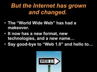 But the Internet has grown and changed.   The “World Wide Web” has had a makeover.  It now has a new format, new technologies, and a new name… Say good-bye to “Web 1.0” and hello to… 