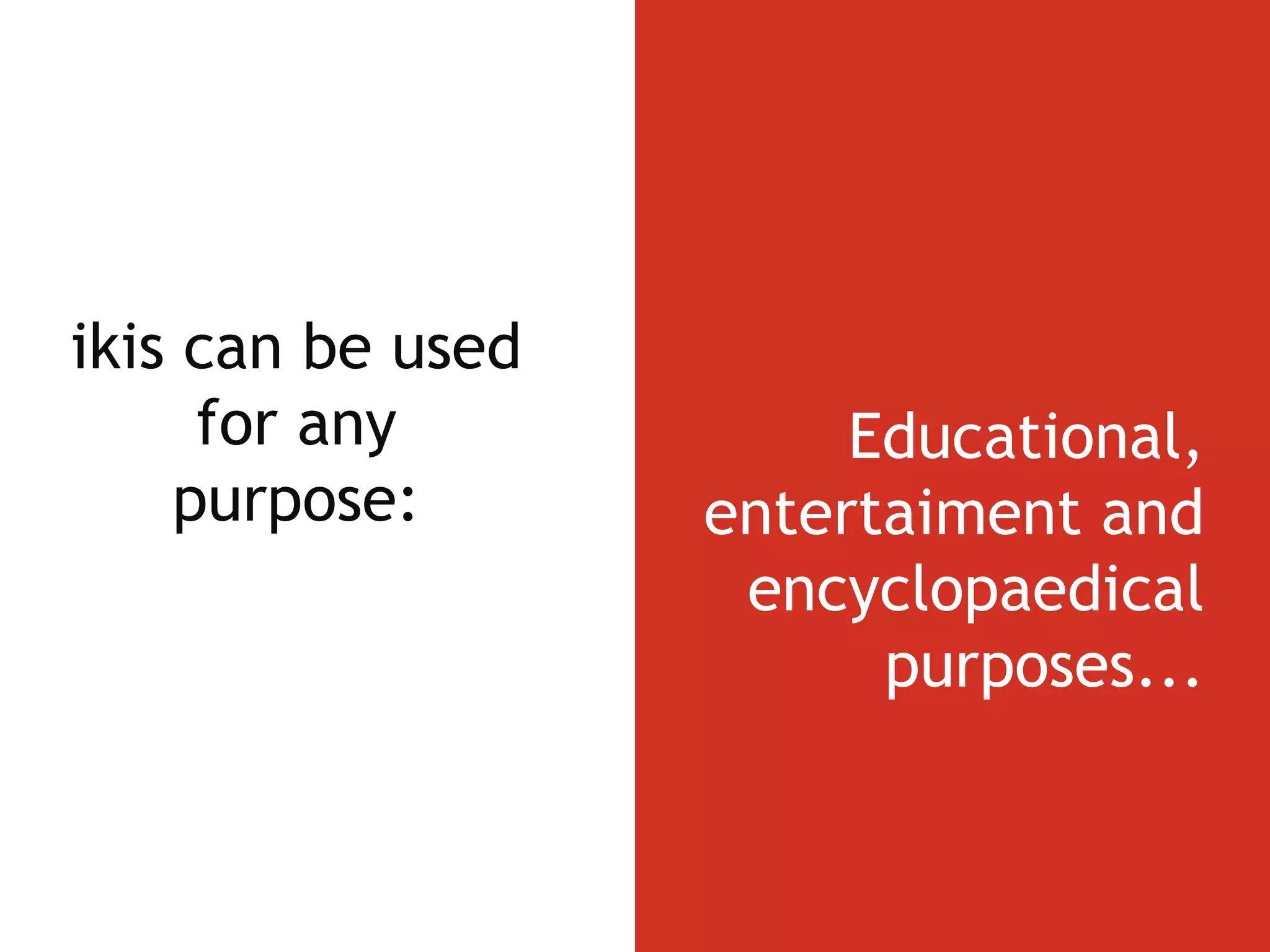 Wikis can be used for any purpose: Educational, entertaiment and encyclopaedical purposes... 