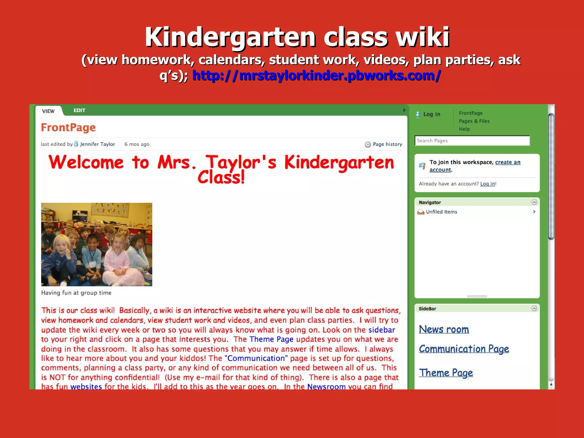 Kindergarten class wiki  (view homework, calendars, student work, videos, plan parties, ask q’s);  http://mrstaylorkinder.pbworks.com/ 