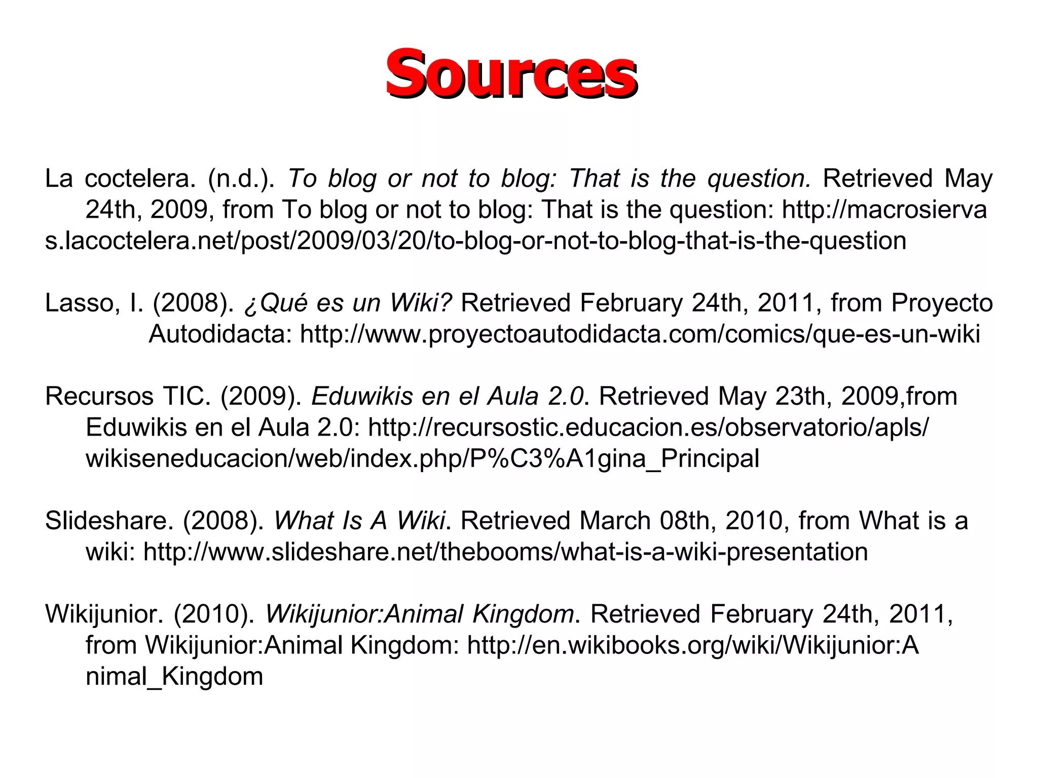 Sources La coctelera. (n.d.).  To blog or not to blog: That is the question.  Retrieved May 24th, 2009, from To blog or not to blog: That is the question: http://macrosierva s.lacoctelera.net/post/2009/03/20/to-blog-or-not-to-blog-that-is-the-question Lasso, I. (2008).  ¿Qué es un Wiki?   Retrieved February 24th, 2011, from Proyecto  Autodidacta: http://www.proyectoautodidacta.com/comics/que-es-un-wiki Recursos TIC. (2009).  Eduwikis en el Aula 2.0 .  Retrieved May 23th, 2009,from  Eduwikis en el Aula 2.0: http://recursostic.educacion.es/observatorio/apls/ wikiseneducacion/web/index.php/P%C3%A1gina_Principal Slideshare. (2008).  What Is A Wiki . Retrieved March 08th, 2010, from What is a  wiki: http://www.slideshare.net/thebooms/what-is-a-wiki-presentation Wikijunior. (2010).  Wikijunior:Animal Kingdom . Retrieved February 24th, 2011,  from Wikijunior:Animal Kingdom: http://en.wikibooks.org/wiki/Wikijunior:A nimal_Kingdom 