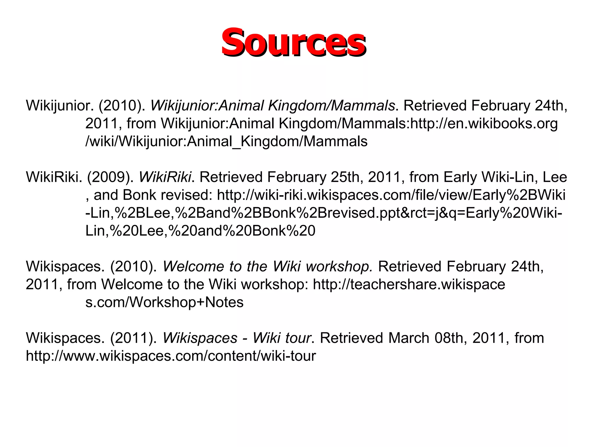 Sources Wikijunior. (2010).  Wikijunior:Animal Kingdom/Mammals . Retrieved February 24th,  2011, from Wikijunior:Animal Kingdom/Mammals:http://en.wikibooks.org /wiki/Wikijunior:Animal_Kingdom/Mammals WikiRiki. (2009).  WikiRiki . Retrieved February 25th, 2011, from Early Wiki-Lin, Lee , and Bonk revised: http://wiki-riki.wikispaces.com/file/view/Early%2BWiki -Lin,%2BLee,%2Band%2BBonk%2Brevised.ppt&rct=j&q=Early%20Wiki- Lin,%20Lee,%20and%20Bonk%20 Wikispaces. (2010).  Welcome to the Wiki workshop.  Retrieved February 24th,  2011, from Welcome to the Wiki workshop: http://teachershare.wikispace s.com/Workshop+Notes Wikispaces. (2011).  Wikispaces - Wiki tour . Retrieved March 08th, 2011, from  http://www.wikispaces.com/content/wiki-tour 