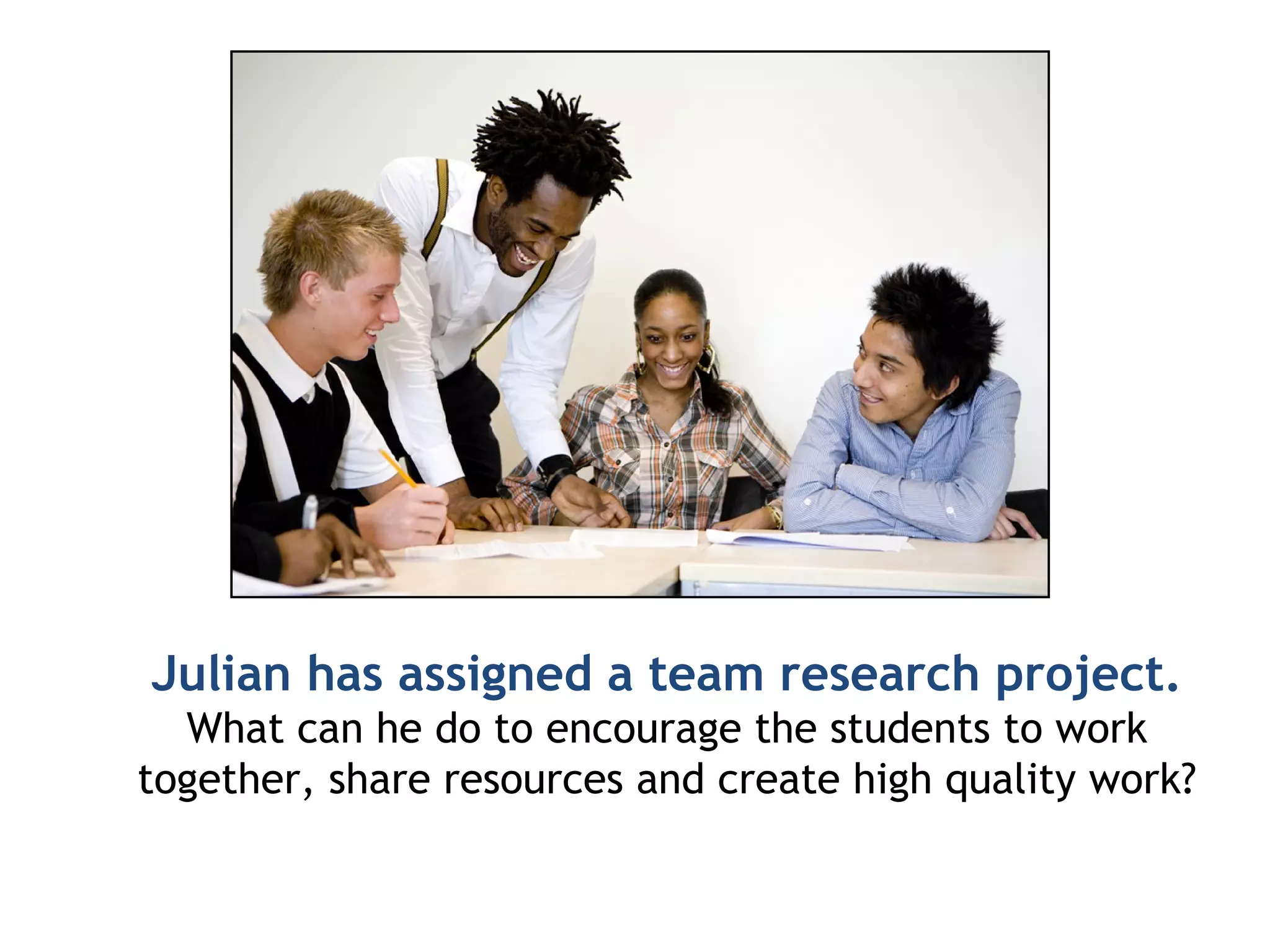 Julian has assigned a team research project. What can he do to encourage the students to work together, share resources and create high quality work? 
