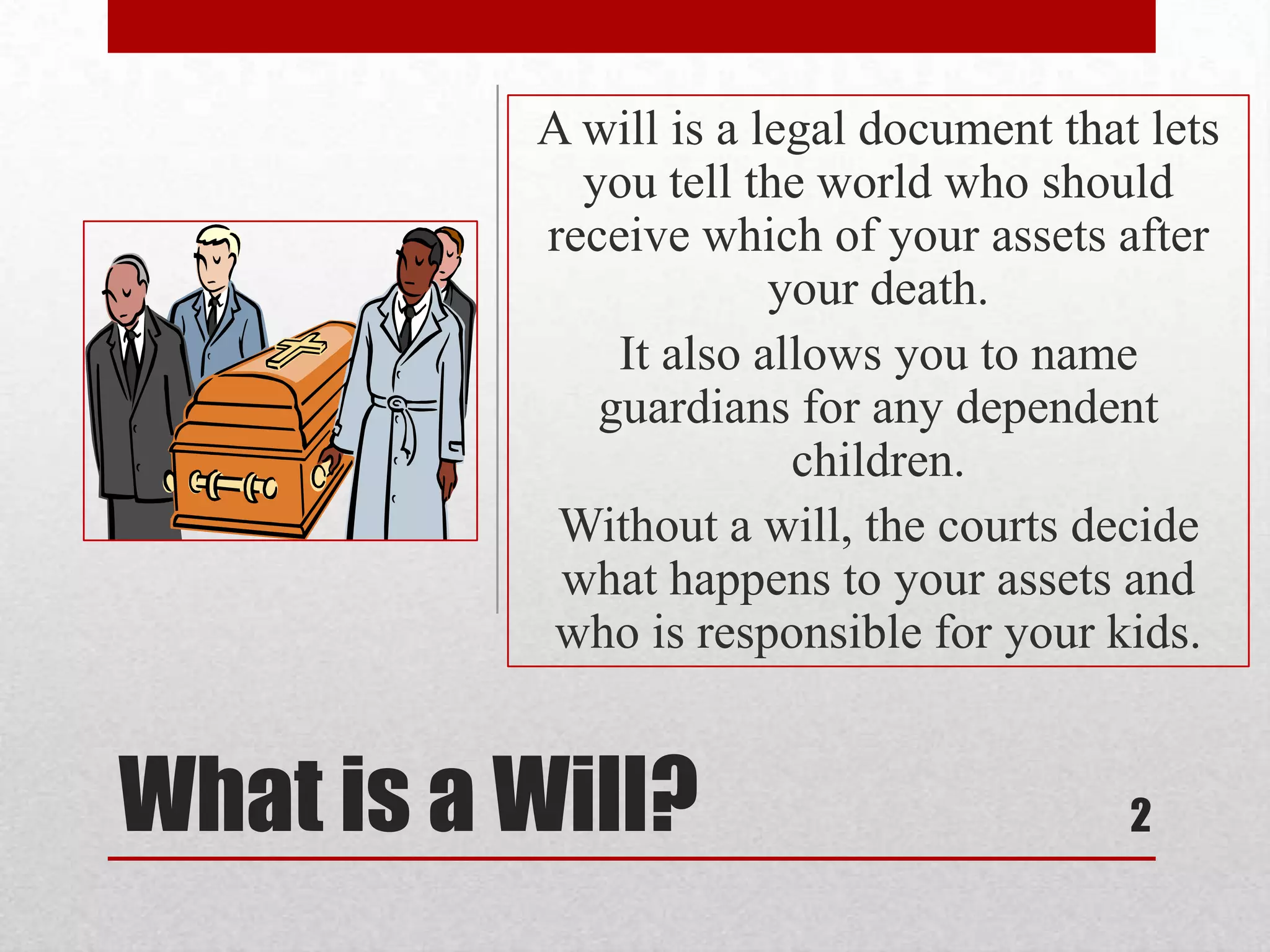 What is a Will?
A will is a legal document that lets
you tell the world who should
receive which of your assets after
your death.
It also allows you to name
guardians for any dependent
children.
Without a will, the courts decide
what happens to your assets and
who is responsible for your kids.
2
 