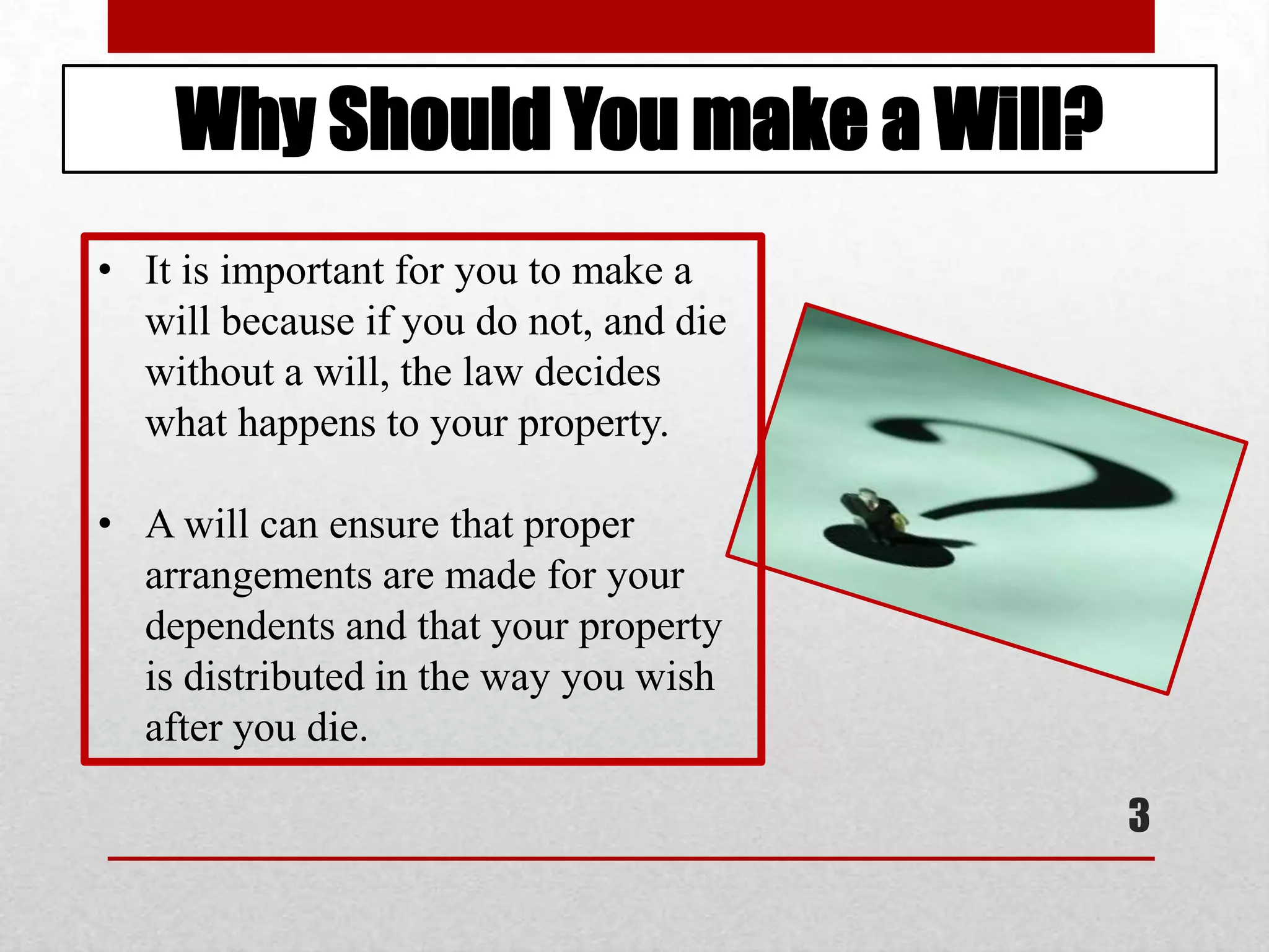 3
Why Should You make a Will?
• It is important for you to make a
will because if you do not, and die
without a will, the law decides
what happens to your property.
• A will can ensure that proper
arrangements are made for your
dependents and that your property
is distributed in the way you wish
after you die.
 
