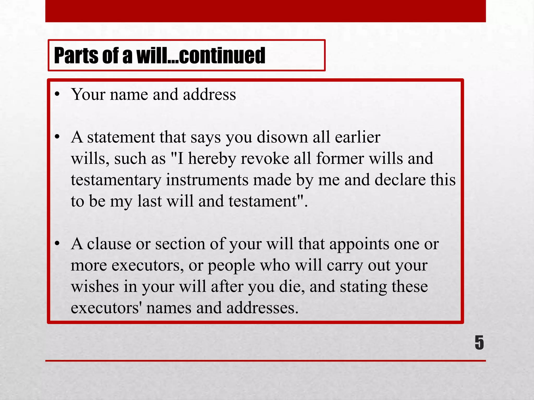 5
• Your name and address
• A statement that says you disown all earlier
wills, such as "I hereby revoke all former wills and
testamentary instruments made by me and declare this
to be my last will and testament".
• A clause or section of your will that appoints one or
more executors, or people who will carry out your
wishes in your will after you die, and stating these
executors' names and addresses.
Parts of a will…continued
 