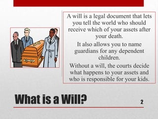 What is a Will?
A will is a legal document that lets
you tell the world who should
receive which of your assets after
your death.
It also allows you to name
guardians for any dependent
children.
Without a will, the courts decide
what happens to your assets and
who is responsible for your kids.
2
 