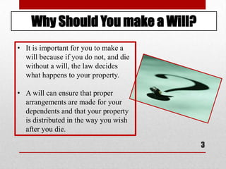 3
Why Should You make a Will?
• It is important for you to make a
will because if you do not, and die
without a will, the law decides
what happens to your property.
• A will can ensure that proper
arrangements are made for your
dependents and that your property
is distributed in the way you wish
after you die.
 
