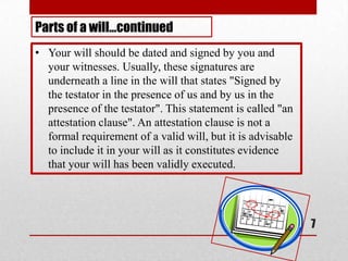 7
• Your will should be dated and signed by you and
your witnesses. Usually, these signatures are
underneath a line in the will that states "Signed by
the testator in the presence of us and by us in the
presence of the testator". This statement is called "an
attestation clause". An attestation clause is not a
formal requirement of a valid will, but it is advisable
to include it in your will as it constitutes evidence
that your will has been validly executed.
Parts of a will…continued
 