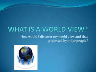 How would I discover my world view and that
possessed by other people?
 