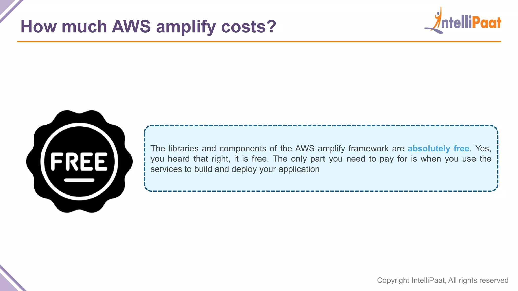 Copyright IntelliPaat, All rights reserved How much AWS amplify costs? The libraries and components of the AWS amplify framework are absolutely free. Yes, you heard that right, it is free. The only part you need to pay for is when you use the services to build and deploy your application 