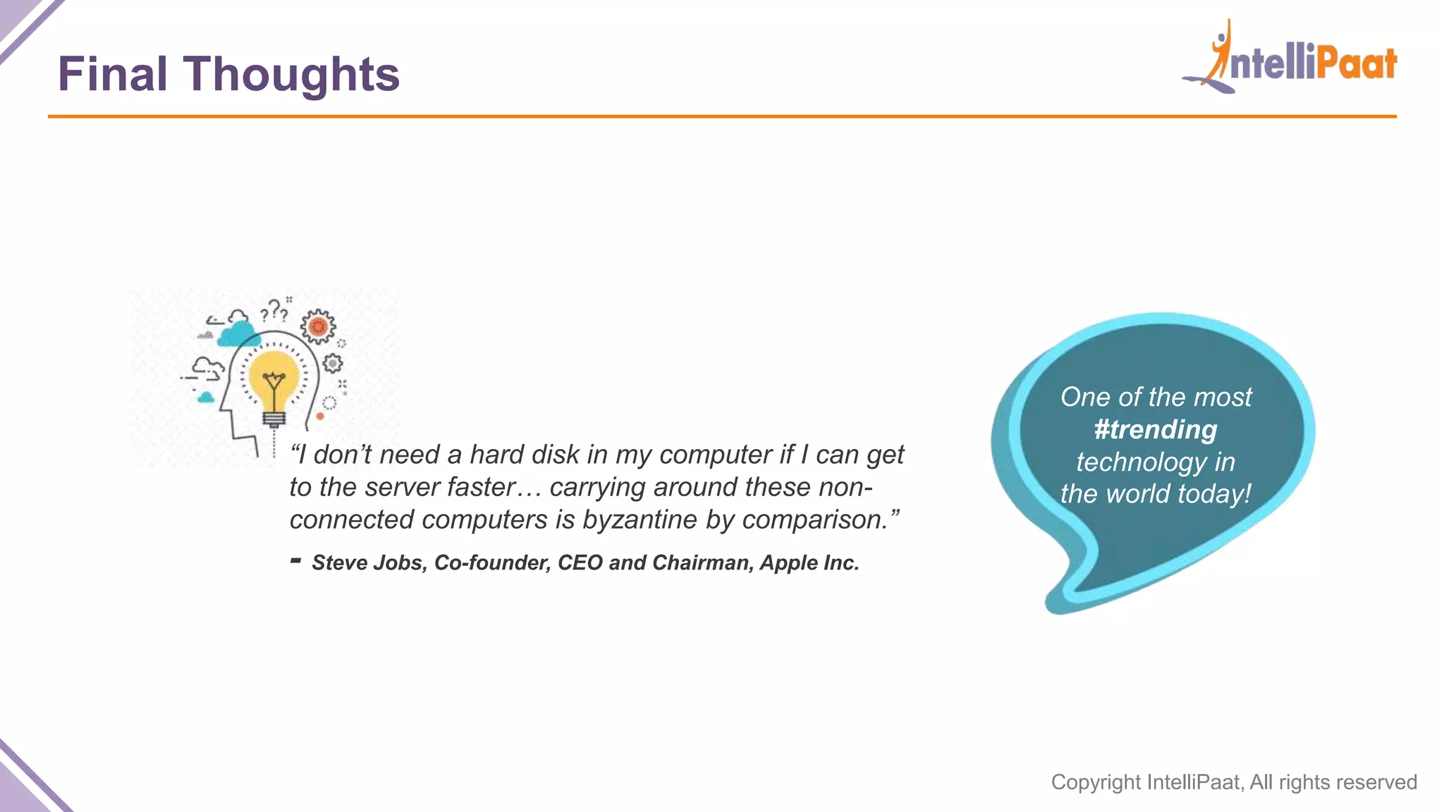 Copyright IntelliPaat, All rights reserved Final Thoughts “I don’t need a hard disk in my computer if I can get to the server faster… carrying around these non- connected computers is byzantine by comparison.” - Steve Jobs, Co-founder, CEO and Chairman, Apple Inc. One of the most #trending technology in the world today! 