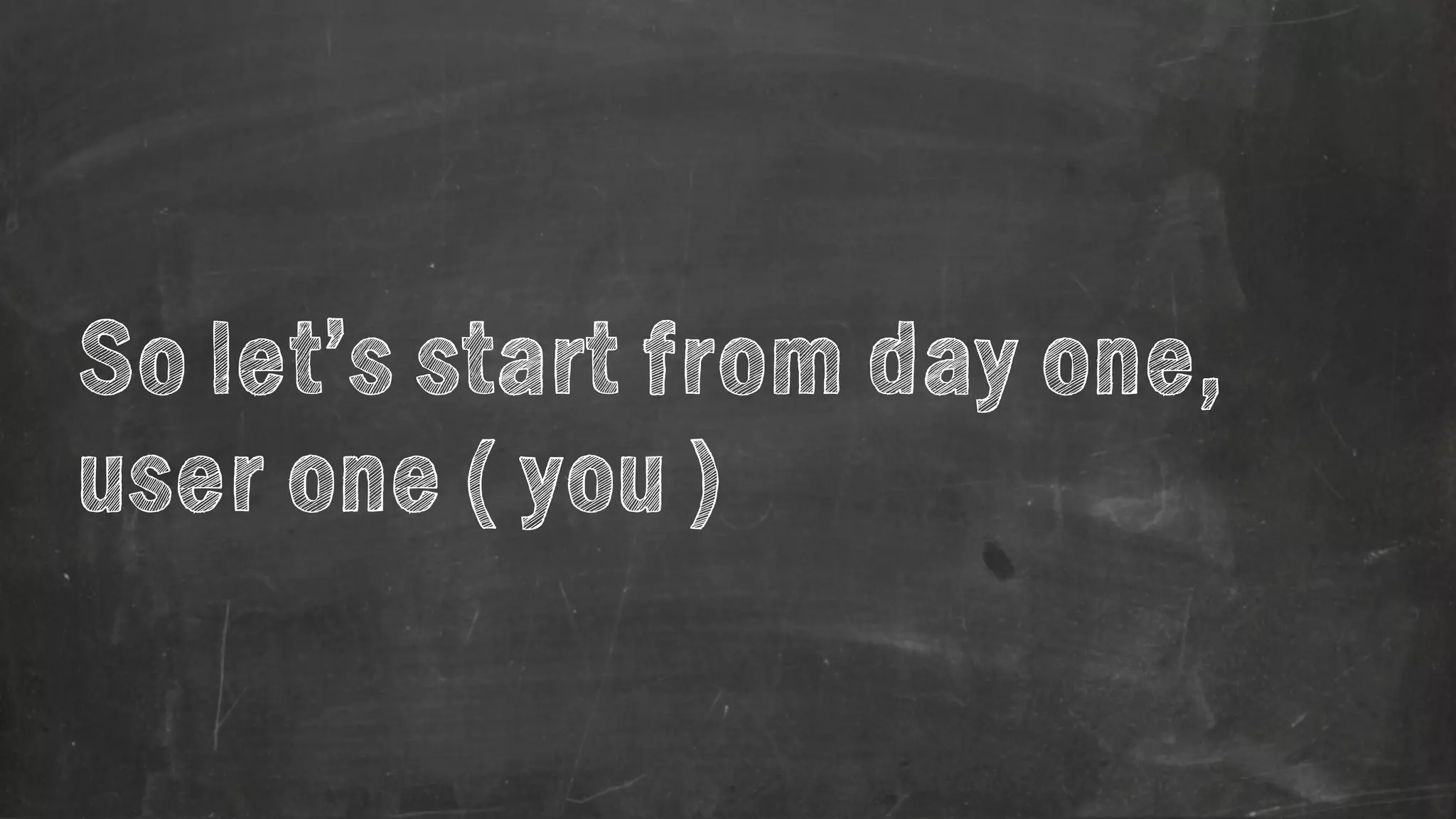 So let’s start from day one, 
user one ( you ) 
 