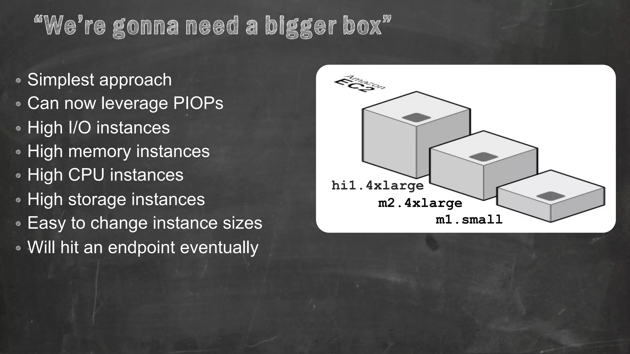 “We’re gonna need a bigger box” 
• Simplest approach 
• Can now leverage PIOPs 
• High I/O instances 
• High memory instances 
• High CPU instances 
• High storage instances 
• Easy to change instance sizes 
• Will hit an endpoint eventually 
hi1.4xlarge 
m2.4xlarge 
m1.small 
 