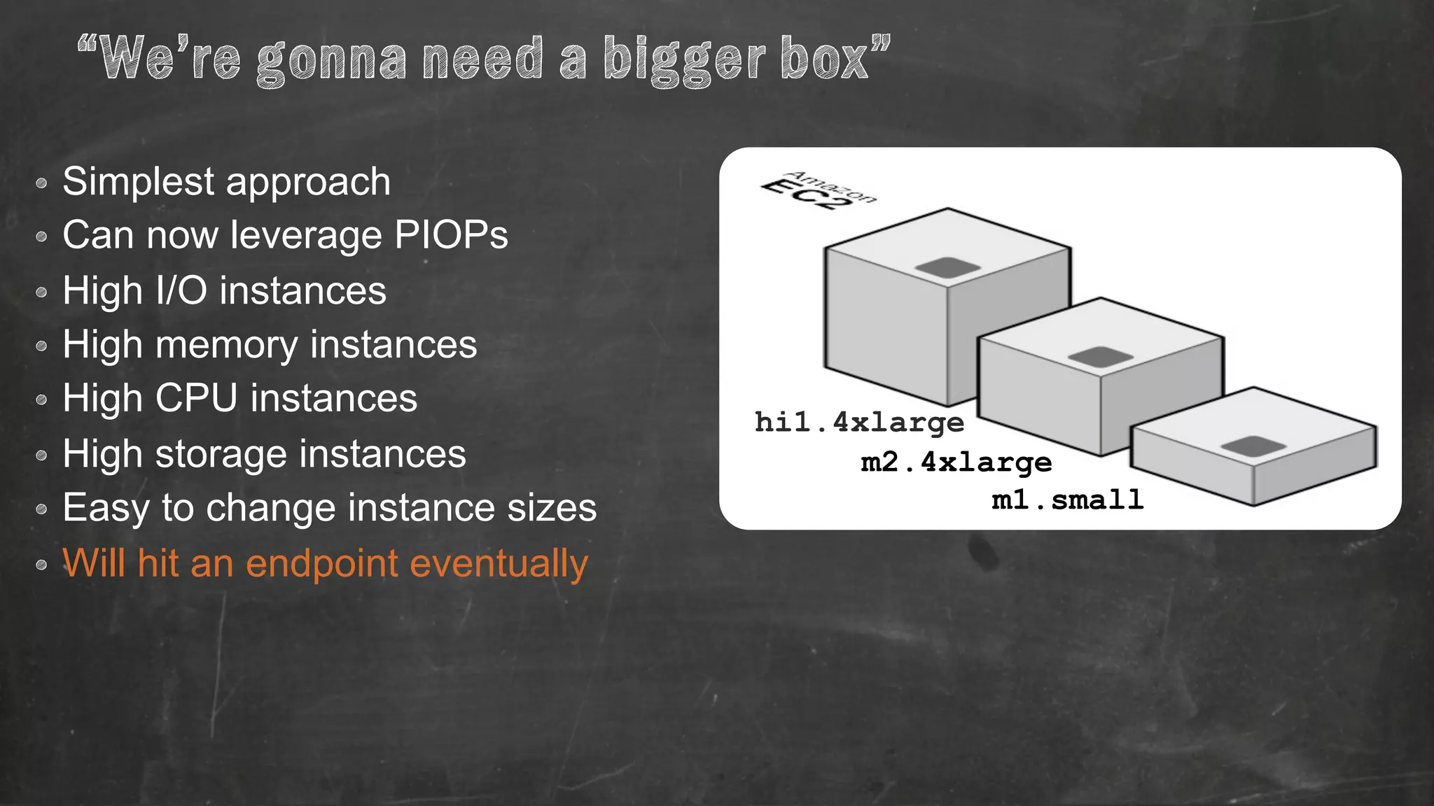 “We’re gonna need a bigger box” 
• Simplest approach 
• Can now leverage PIOPs 
• High I/O instances 
• High memory instances 
• High CPU instances 
• High storage instances 
• Easy to change instance sizes 
• Will hit an endpoint eventually 
hi1.4xlarge 
m2.4xlarge 
m1.small 
 