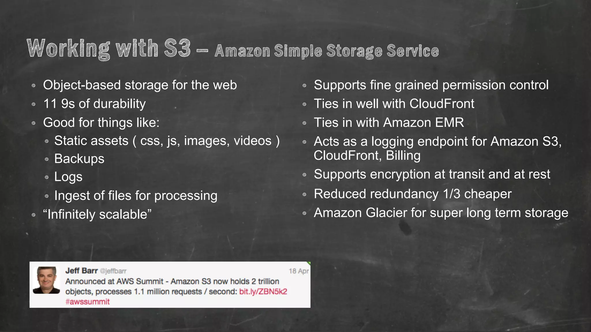 Working with S3 – Amazon Simple Storage Service 
• Object-based storage for the web 
• 11 9s of durability 
• Good for things like: 
• Static assets ( css, js, images, videos ) 
• Backups 
• Logs 
• Ingest of files for processing 
• “Infinitely scalable” 
• Supports fine grained permission control 
• Ties in well with CloudFront 
• Ties in with Amazon EMR 
• Acts as a logging endpoint for Amazon S3, 
CloudFront, Billing 
• Supports encryption at transit and at rest 
• Reduced redundancy 1/3 cheaper 
• Amazon Glacier for super long term storage 
 
