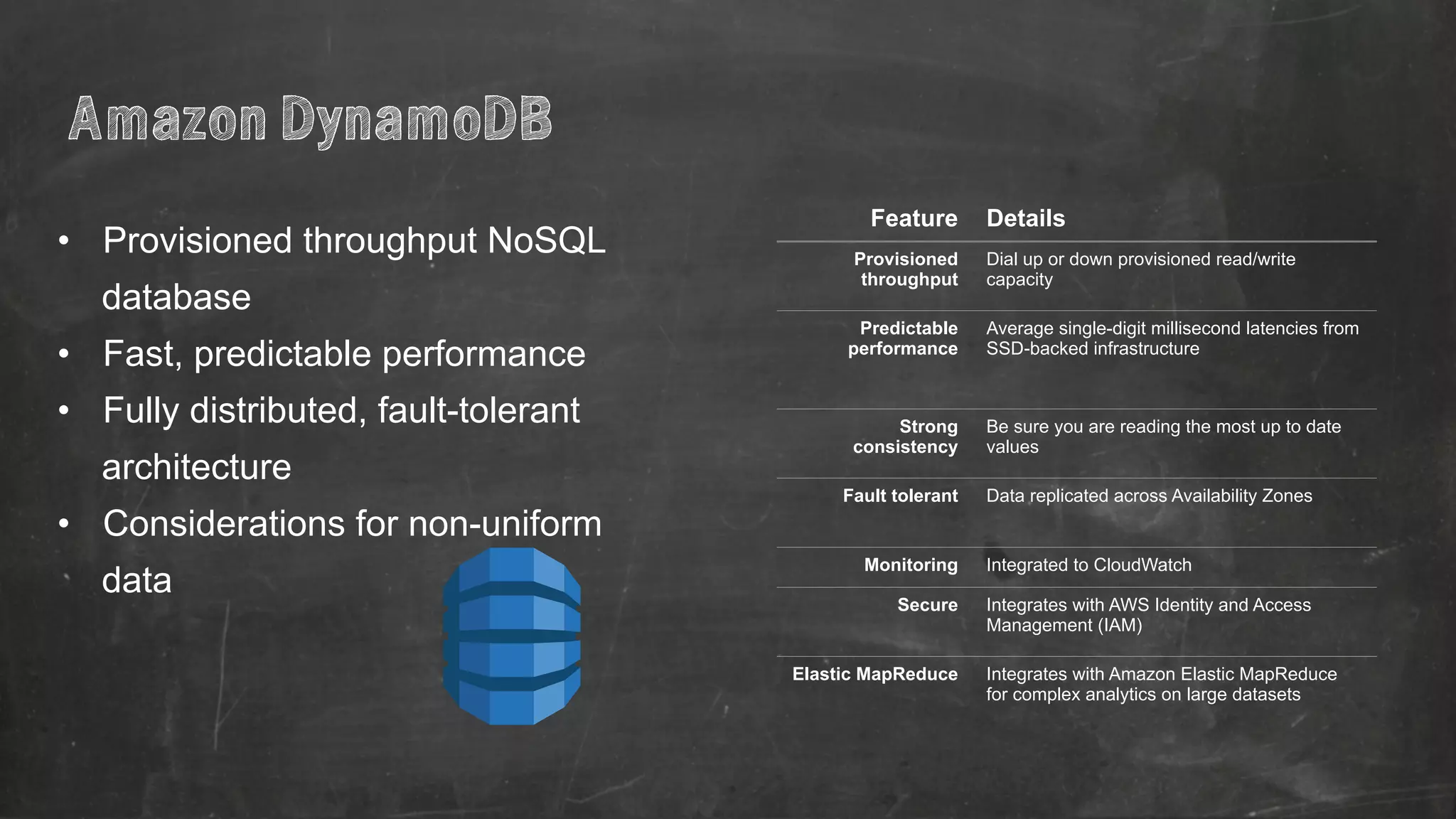 • Provisioned throughput NoSQL 
database 
• Fast, predictable performance 
• Fully distributed, fault-tolerant 
architecture 
• Considerations for non-uniform 
data 
Feature Details 
Provisioned 
throughput 
Dial up or down provisioned read/write 
capacity 
Predictable 
performance 
Average single-digit millisecond latencies from 
SSD-backed infrastructure 
Strong 
consistency 
Be sure you are reading the most up to date 
values 
Fault tolerant Data replicated across Availability Zones 
Monitoring Integrated to CloudWatch 
Secure Integrates with AWS Identity and Access 
Management (IAM) 
Elastic MapReduce Integrates with Amazon Elastic MapReduce 
for complex analytics on large datasets 
Amazon DynamoDB 
 