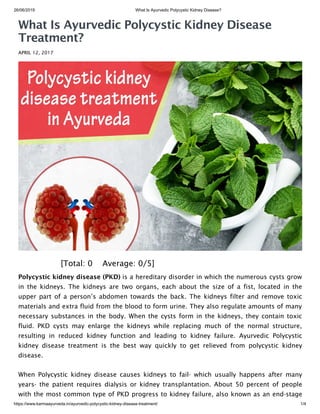 26/06/2019 What Is Ayurvedic Polycystic Kidney Disease?
https://www.karmaayurveda.in/ayurvedic-polycystic-kidney-disease-treatment/ 1/4
What Is Ayurvedic Polycystic Kidney Disease
Treatment?
APRIL 12, 2017
 [Total: 0    Average: 0/5]
Polycystic kidney disease (PKD) is a hereditary disorder in which the numerous cysts grow
in the kidneys. The kidneys are two organs, each about the size of a fist, located in the
upper part of a person’s abdomen towards the back. The kidneys filter and remove toxic
materials and extra fluid from the blood to form urine. They also regulate amounts of many
necessary substances in the body. When the cysts form in the kidneys, they contain toxic
fluid. PKD cysts may enlarge the kidneys while replacing much of the normal structure,
resulting in reduced kidney function and leading to kidney failure. Ayurvedic Polycystic
kidney disease treatment is the best way quickly to get relieved from polycystic kidney
disease.
When Polycystic kidney disease causes kidneys to fail- which usually happens after many
years- the patient requires dialysis or kidney transplantation. About 50 percent of people
with the most common type of PKD progress to kidney failure, also known as an end-stage
 