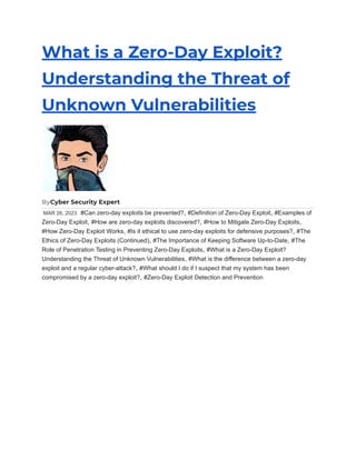 What is a Zero-Day Exploit?
Understanding the Threat of
Unknown Vulnerabilities
ByCyber Security Expert
MAR 26, 2023 #Can zero-day exploits be prevented?, #Definition of Zero-Day Exploit, #Examples of
Zero-Day Exploit, #How are zero-day exploits discovered?, #How to Mitigate Zero-Day Exploits,
#How Zero-Day Exploit Works, #Is it ethical to use zero-day exploits for defensive purposes?, #The
Ethics of Zero-Day Exploits (Continued), #The Importance of Keeping Software Up-to-Date, #The
Role of Penetration Testing in Preventing Zero-Day Exploits, #What is a Zero-Day Exploit?
Understanding the Threat of Unknown Vulnerabilities, #What is the difference between a zero-day
exploit and a regular cyber-attack?, #What should I do if I suspect that my system has been
compromised by a zero-day exploit?, #Zero-Day Exploit Detection and Prevention
 