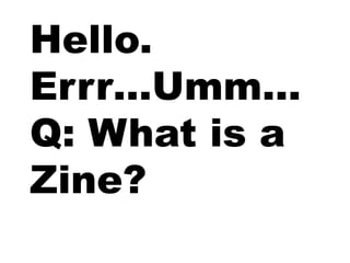Hello.
Errr…Umm…
Q: What is a
Zine?
 