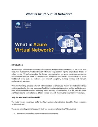What is Azure Virtual Network?
Introduction
Networking is a fundamental concept of computing workloads or data centers to the cloud. Your
resources must communicate with each other and stay resistant against any outside threats or
cyber events. Virtual networking facilitates communication between numerous computers,
virtual servers and machines, or devices across offices and data centers. Virtual networks utilize
traditional tools such as switches and network adapters, making routing and network
configuration seamless.
Virtual networking enables network administrators to effectively modify the network without
switching out or buying new hardware, flexibility in network provisioning, and the ability to move
data across networks without worrying about security or availability. It is the base for cloud
architectures and applications as it helps access, connect, modify, and secure cloud resources.
Why use an Azure Virtual Network?
The major reason you should go for the Azure virtual network is that it enables Azure resources
to communicate.
There are some key scenarios as well that you can accomplish with a VNet, such as-
• Communication of Azure resources with the internet
 