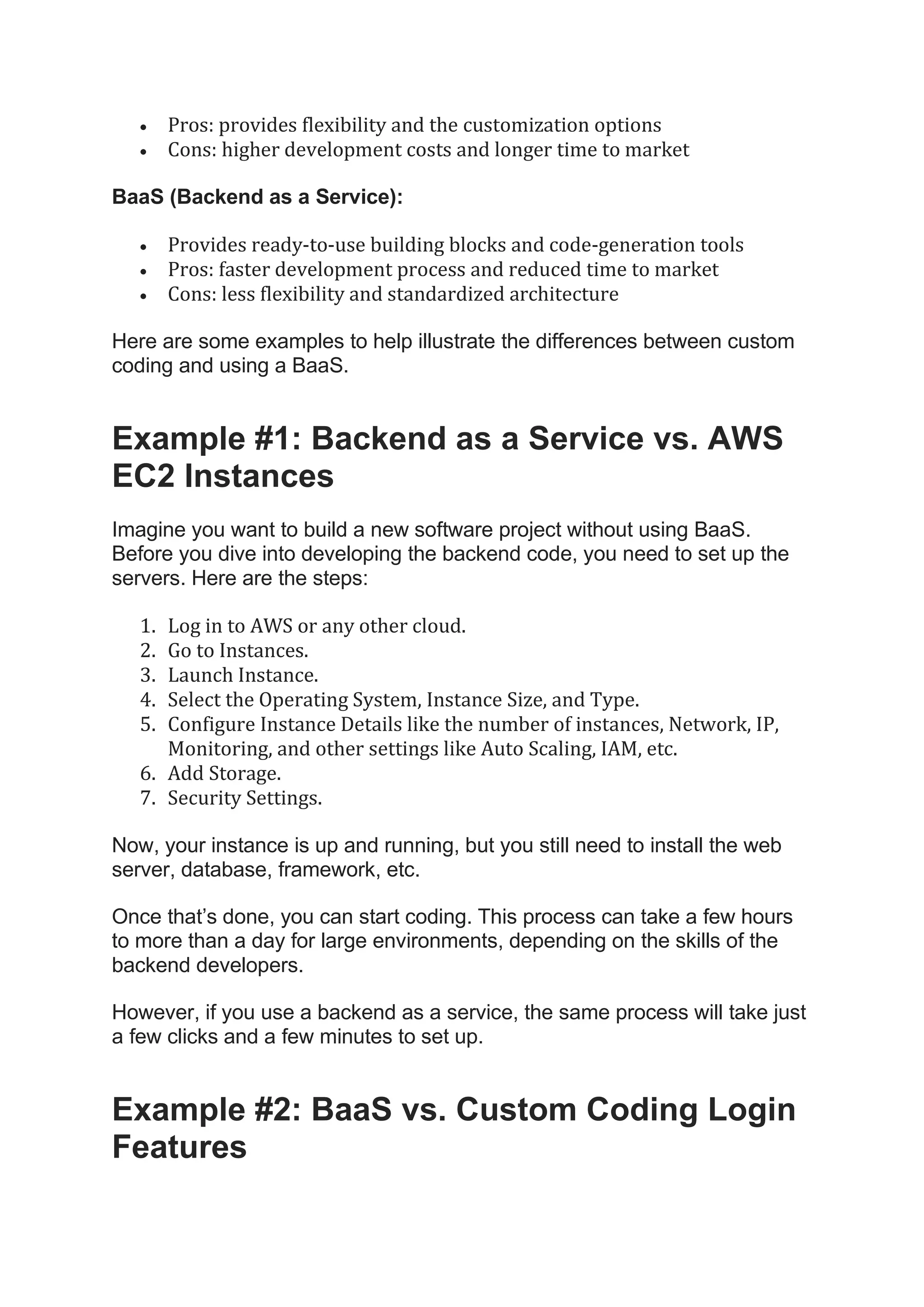 • Pros: provides flexibility and the customization options
• Cons: higher development costs and longer time to market
BaaS (Backend as a Service):
• Provides ready-to-use building blocks and code-generation tools
• Pros: faster development process and reduced time to market
• Cons: less flexibility and standardized architecture
Here are some examples to help illustrate the differences between custom
coding and using a BaaS.
Example #1: Backend as a Service vs. AWS
EC2 Instances
Imagine you want to build a new software project without using BaaS.
Before you dive into developing the backend code, you need to set up the
servers. Here are the steps:
1. Log in to AWS or any other cloud.
2. Go to Instances.
3. Launch Instance.
4. Select the Operating System, Instance Size, and Type.
5. Configure Instance Details like the number of instances, Network, IP,
Monitoring, and other settings like Auto Scaling, IAM, etc.
6. Add Storage.
7. Security Settings.
Now, your instance is up and running, but you still need to install the web
server, database, framework, etc.
Once that’s done, you can start coding. This process can take a few hours
to more than a day for large environments, depending on the skills of the
backend developers.
However, if you use a backend as a service, the same process will take just
a few clicks and a few minutes to set up.
Example #2: BaaS vs. Custom Coding Login
Features
 