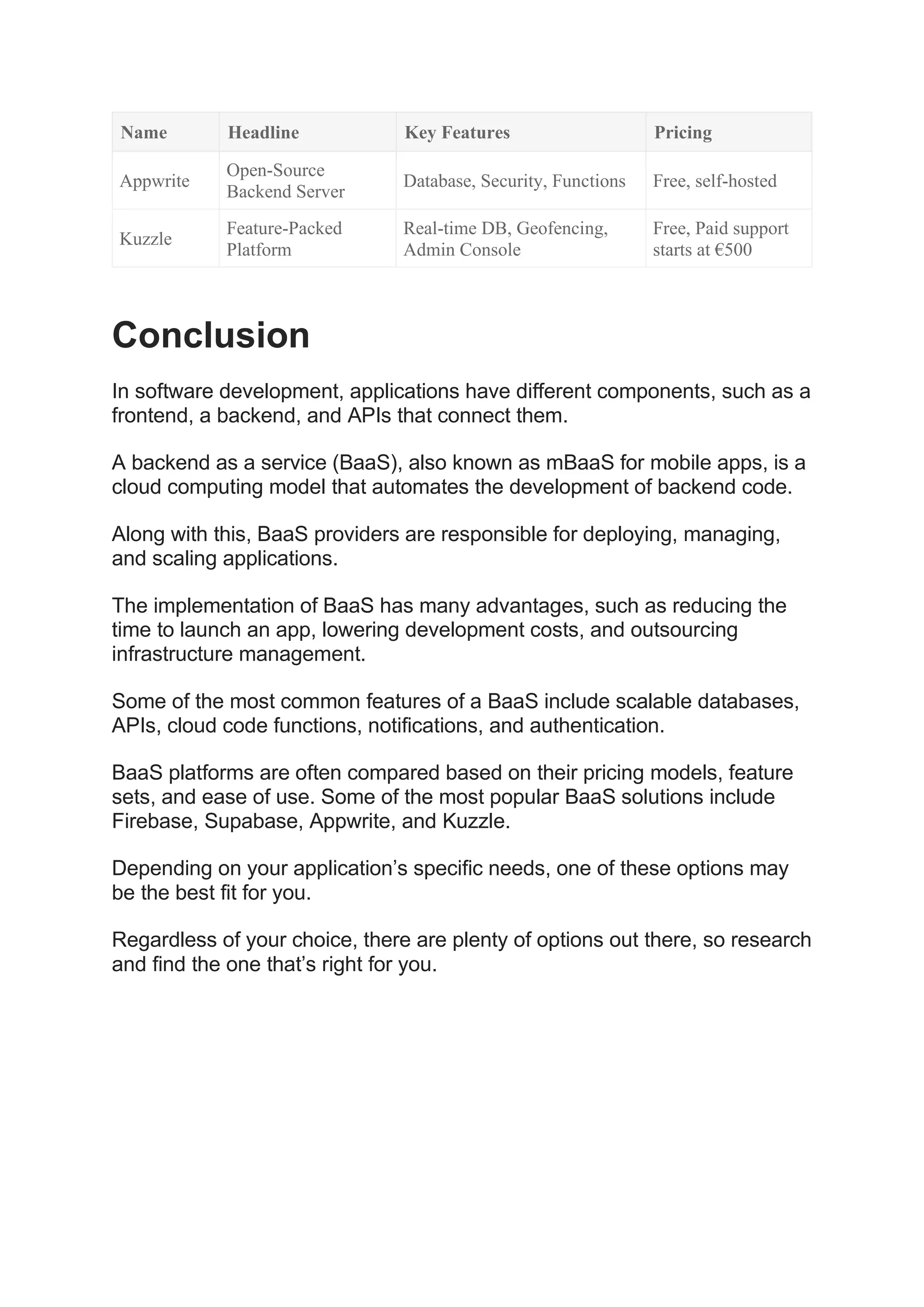 Name Headline Key Features Pricing
Appwrite
Open-Source
Backend Server
Database, Security, Functions Free, self-hosted
Kuzzle
Feature-Packed
Platform
Real-time DB, Geofencing,
Admin Console
Free, Paid support
starts at €500
Conclusion
In software development, applications have different components, such as a
frontend, a backend, and APIs that connect them.
A backend as a service (BaaS), also known as mBaaS for mobile apps, is a
cloud computing model that automates the development of backend code.
Along with this, BaaS providers are responsible for deploying, managing,
and scaling applications.
The implementation of BaaS has many advantages, such as reducing the
time to launch an app, lowering development costs, and outsourcing
infrastructure management.
Some of the most common features of a BaaS include scalable databases,
APIs, cloud code functions, notifications, and authentication.
BaaS platforms are often compared based on their pricing models, feature
sets, and ease of use. Some of the most popular BaaS solutions include
Firebase, Supabase, Appwrite, and Kuzzle.
Depending on your application’s specific needs, one of these options may
be the best fit for you.
Regardless of your choice, there are plenty of options out there, so research
and find the one that’s right for you.
 