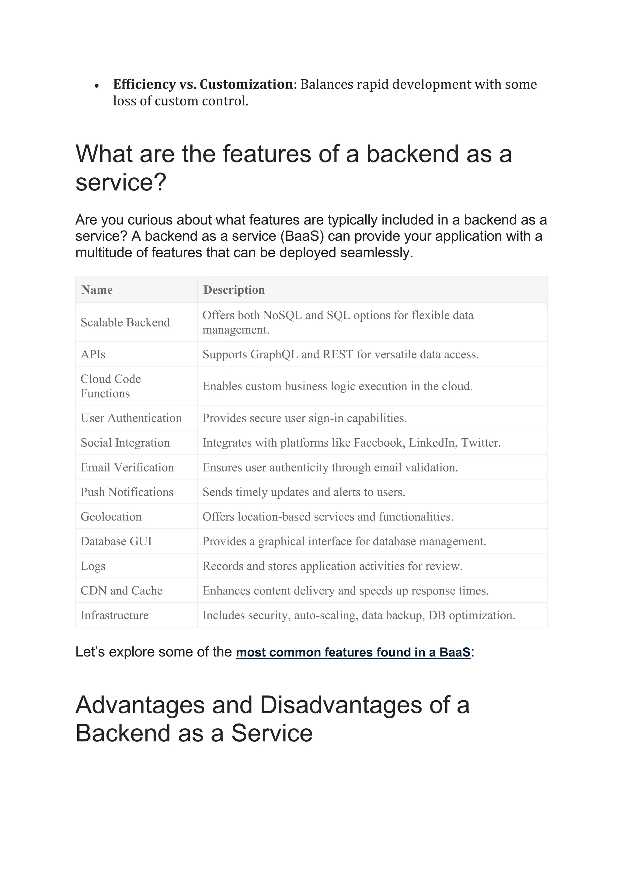 • Efficiency vs. Customization: Balances rapid development with some
loss of custom control.
What are the features of a backend as a
service?
Are you curious about what features are typically included in a backend as a
service? A backend as a service (BaaS) can provide your application with a
multitude of features that can be deployed seamlessly.
Name Description
Scalable Backend
Offers both NoSQL and SQL options for flexible data
management.
APIs Supports GraphQL and REST for versatile data access.
Cloud Code
Functions
Enables custom business logic execution in the cloud.
User Authentication Provides secure user sign-in capabilities.
Social Integration Integrates with platforms like Facebook, LinkedIn, Twitter.
Email Verification Ensures user authenticity through email validation.
Push Notifications Sends timely updates and alerts to users.
Geolocation Offers location-based services and functionalities.
Database GUI Provides a graphical interface for database management.
Logs Records and stores application activities for review.
CDN and Cache Enhances content delivery and speeds up response times.
Infrastructure Includes security, auto-scaling, data backup, DB optimization.
Let’s explore some of the most common features found in a BaaS:
Advantages and Disadvantages of a
Backend as a Service
 