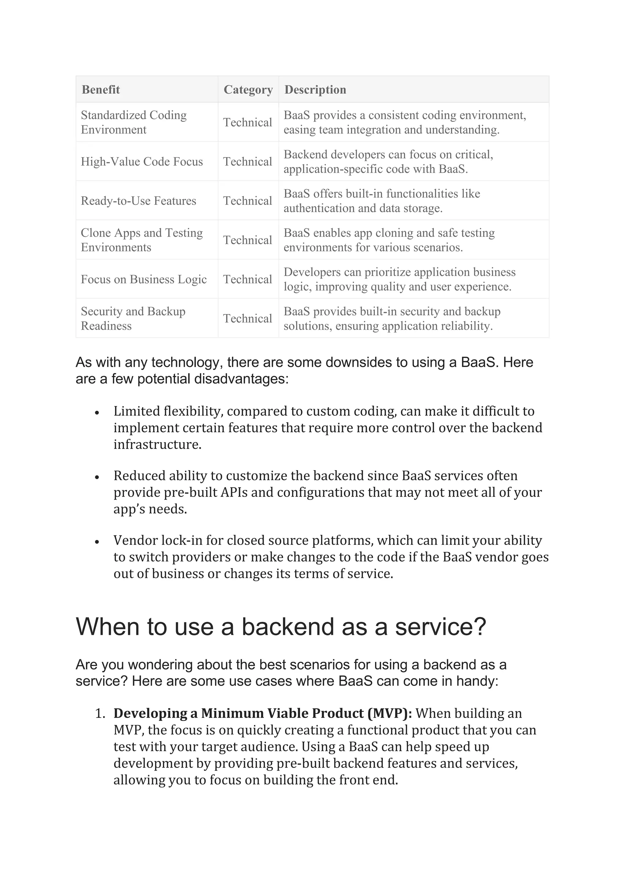 Benefit Category Description
Standardized Coding
Environment
Technical
BaaS provides a consistent coding environment,
easing team integration and understanding.
High-Value Code Focus Technical
Backend developers can focus on critical,
application-specific code with BaaS.
Ready-to-Use Features Technical
BaaS offers built-in functionalities like
authentication and data storage.
Clone Apps and Testing
Environments
Technical
BaaS enables app cloning and safe testing
environments for various scenarios.
Focus on Business Logic Technical
Developers can prioritize application business
logic, improving quality and user experience.
Security and Backup
Readiness
Technical
BaaS provides built-in security and backup
solutions, ensuring application reliability.
As with any technology, there are some downsides to using a BaaS. Here
are a few potential disadvantages:
• Limited flexibility, compared to custom coding, can make it difficult to
implement certain features that require more control over the backend
infrastructure.
• Reduced ability to customize the backend since BaaS services often
provide pre-built APIs and configurations that may not meet all of your
app’s needs.
• Vendor lock-in for closed source platforms, which can limit your ability
to switch providers or make changes to the code if the BaaS vendor goes
out of business or changes its terms of service.
When to use a backend as a service?
Are you wondering about the best scenarios for using a backend as a
service? Here are some use cases where BaaS can come in handy:
1. Developing a Minimum Viable Product (MVP): When building an
MVP, the focus is on quickly creating a functional product that you can
test with your target audience. Using a BaaS can help speed up
development by providing pre-built backend features and services,
allowing you to focus on building the front end.
 