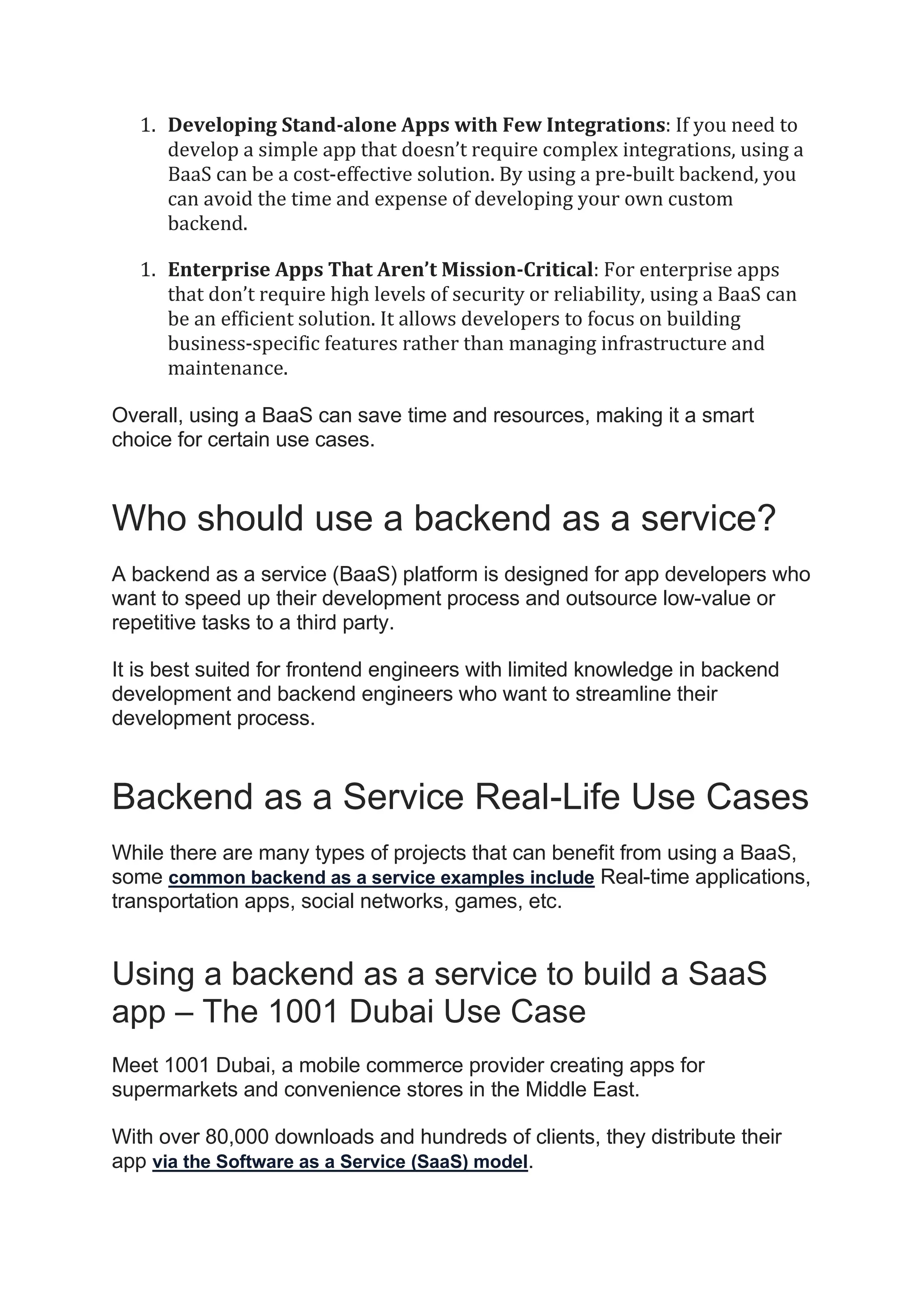 1. Developing Stand-alone Apps with Few Integrations: If you need to
develop a simple app that doesn’t require complex integrations, using a
BaaS can be a cost-effective solution. By using a pre-built backend, you
can avoid the time and expense of developing your own custom
backend.
1. Enterprise Apps That Aren’t Mission-Critical: For enterprise apps
that don’t require high levels of security or reliability, using a BaaS can
be an efficient solution. It allows developers to focus on building
business-specific features rather than managing infrastructure and
maintenance.
Overall, using a BaaS can save time and resources, making it a smart
choice for certain use cases.
Who should use a backend as a service?
A backend as a service (BaaS) platform is designed for app developers who
want to speed up their development process and outsource low-value or
repetitive tasks to a third party.
It is best suited for frontend engineers with limited knowledge in backend
development and backend engineers who want to streamline their
development process.
Backend as a Service Real-Life Use Cases
While there are many types of projects that can benefit from using a BaaS,
some common backend as a service examples include Real-time applications,
transportation apps, social networks, games, etc.
Using a backend as a service to build a SaaS
app – The 1001 Dubai Use Case
Meet 1001 Dubai, a mobile commerce provider creating apps for
supermarkets and convenience stores in the Middle East.
With over 80,000 downloads and hundreds of clients, they distribute their
app via the Software as a Service (SaaS) model.
 