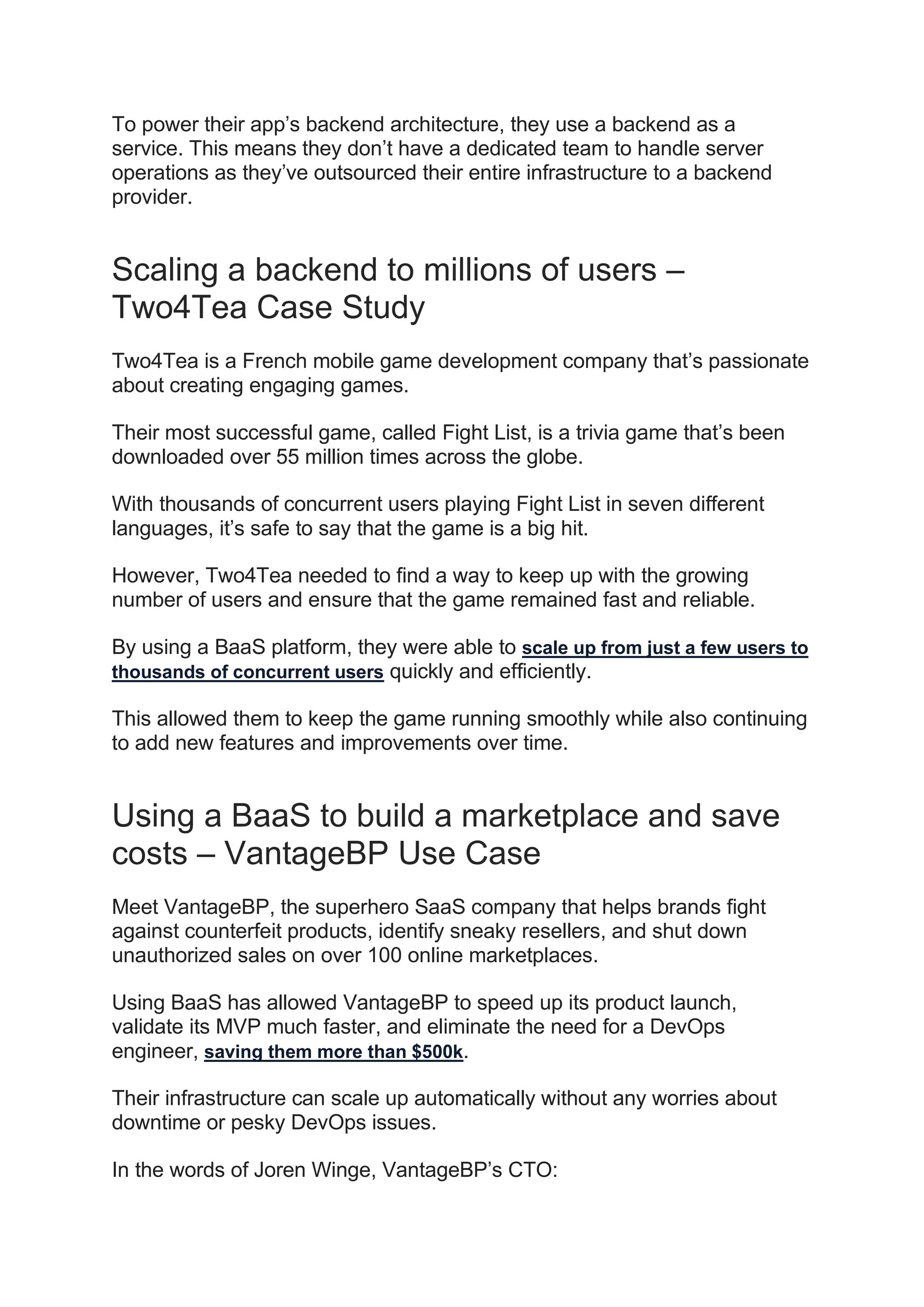 To power their app’s backend architecture, they use a backend as a
service. This means they don’t have a dedicated team to handle server
operations as they’ve outsourced their entire infrastructure to a backend
provider.
Scaling a backend to millions of users –
Two4Tea Case Study
Two4Tea is a French mobile game development company that’s passionate
about creating engaging games.
Their most successful game, called Fight List, is a trivia game that’s been
downloaded over 55 million times across the globe.
With thousands of concurrent users playing Fight List in seven different
languages, it’s safe to say that the game is a big hit.
However, Two4Tea needed to find a way to keep up with the growing
number of users and ensure that the game remained fast and reliable.
By using a BaaS platform, they were able to scale up from just a few users to
thousands of concurrent users quickly and efficiently.
This allowed them to keep the game running smoothly while also continuing
to add new features and improvements over time.
Using a BaaS to build a marketplace and save
costs – VantageBP Use Case
Meet VantageBP, the superhero SaaS company that helps brands fight
against counterfeit products, identify sneaky resellers, and shut down
unauthorized sales on over 100 online marketplaces.
Using BaaS has allowed VantageBP to speed up its product launch,
validate its MVP much faster, and eliminate the need for a DevOps
engineer, saving them more than $500k.
Their infrastructure can scale up automatically without any worries about
downtime or pesky DevOps issues.
In the words of Joren Winge, VantageBP’s CTO:
 