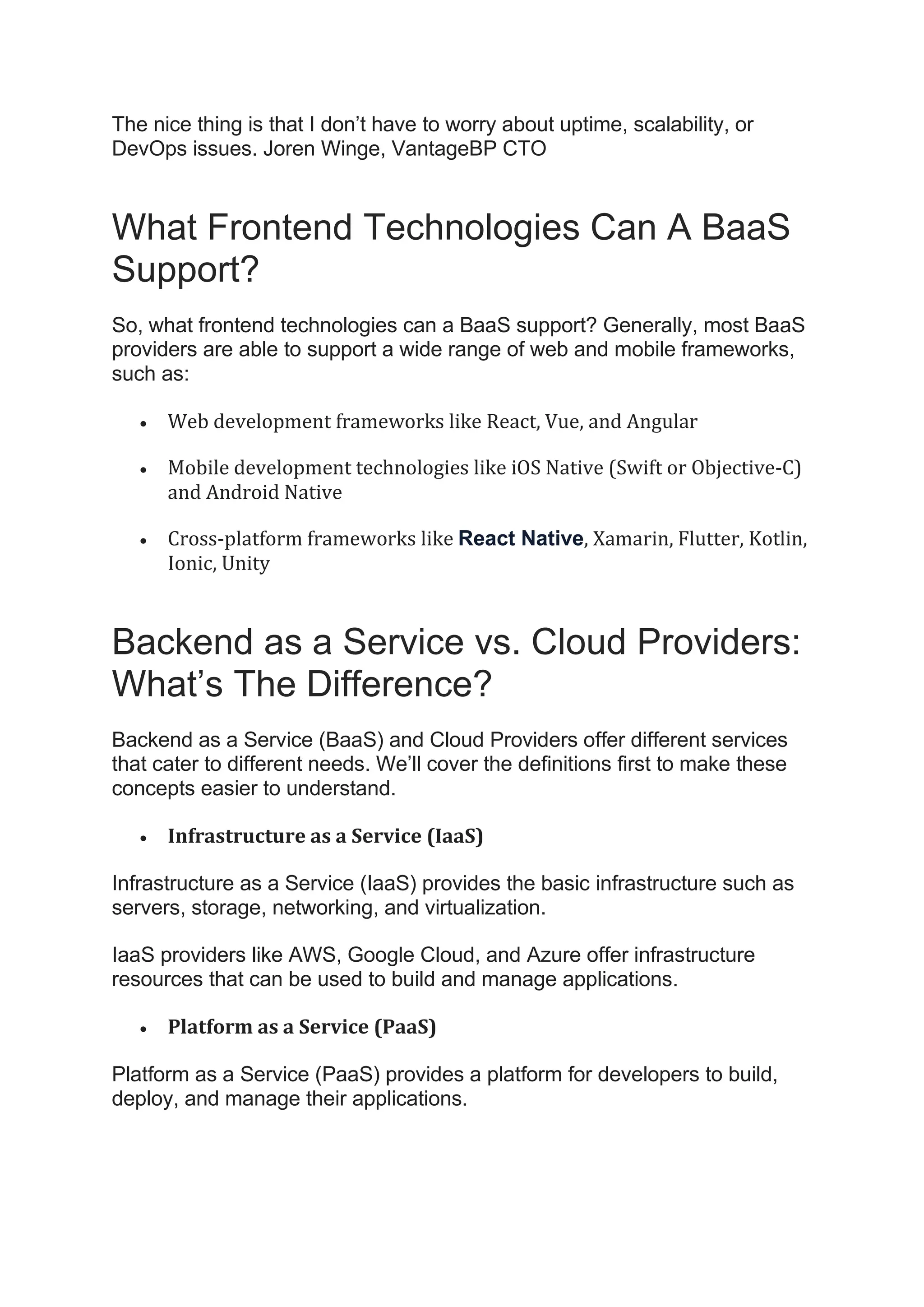 The nice thing is that I don’t have to worry about uptime, scalability, or
DevOps issues. Joren Winge, VantageBP CTO
What Frontend Technologies Can A BaaS
Support?
So, what frontend technologies can a BaaS support? Generally, most BaaS
providers are able to support a wide range of web and mobile frameworks,
such as:
• Web development frameworks like React, Vue, and Angular
• Mobile development technologies like iOS Native (Swift or Objective-C)
and Android Native
• Cross-platform frameworks like React Native, Xamarin, Flutter, Kotlin,
Ionic, Unity
Backend as a Service vs. Cloud Providers:
What’s The Difference?
Backend as a Service (BaaS) and Cloud Providers offer different services
that cater to different needs. We’ll cover the definitions first to make these
concepts easier to understand.
• Infrastructure as a Service (IaaS)
Infrastructure as a Service (IaaS) provides the basic infrastructure such as
servers, storage, networking, and virtualization.
IaaS providers like AWS, Google Cloud, and Azure offer infrastructure
resources that can be used to build and manage applications.
• Platform as a Service (PaaS)
Platform as a Service (PaaS) provides a platform for developers to build,
deploy, and manage their applications.
 