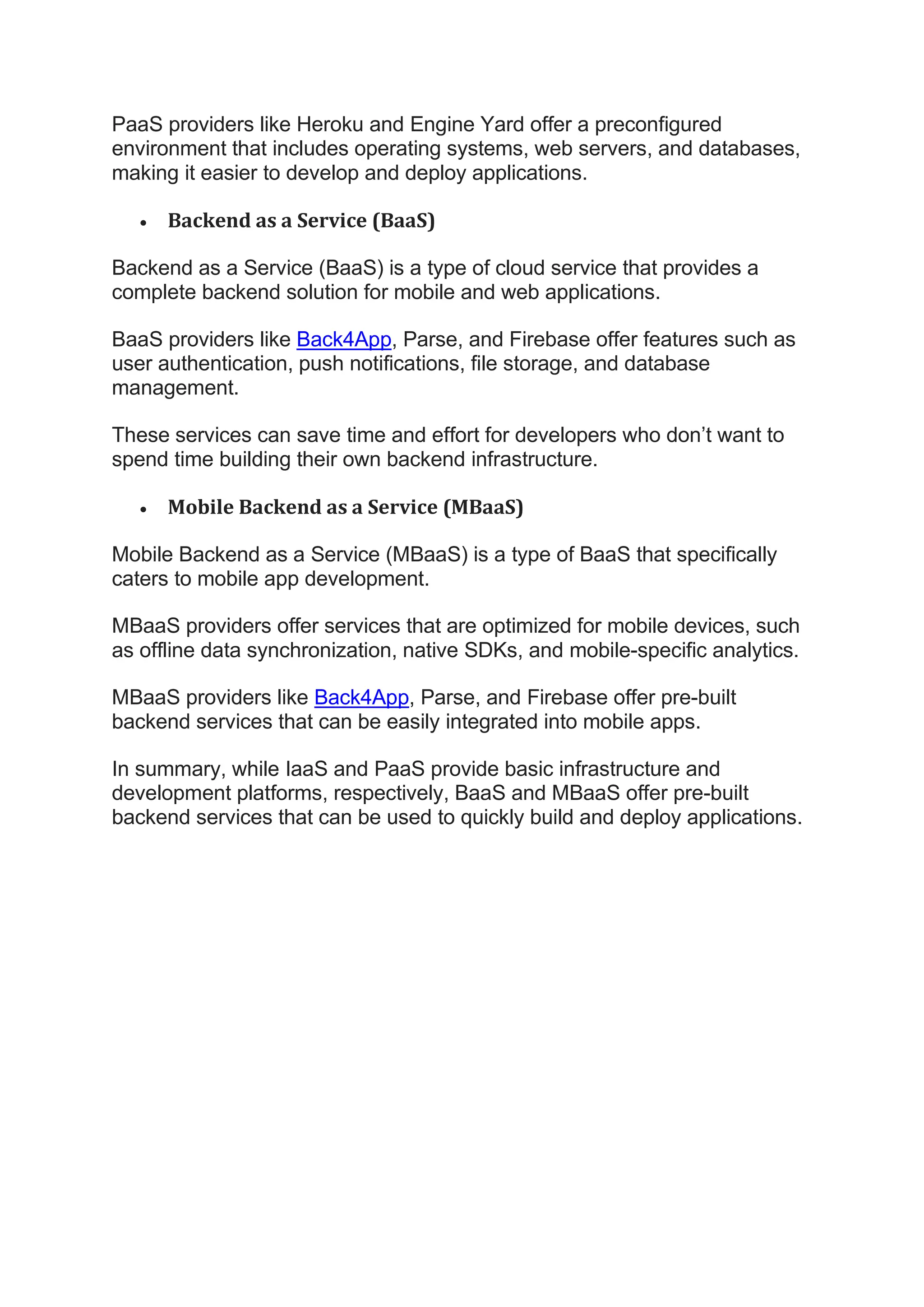 PaaS providers like Heroku and Engine Yard offer a preconfigured
environment that includes operating systems, web servers, and databases,
making it easier to develop and deploy applications.
• Backend as a Service (BaaS)
Backend as a Service (BaaS) is a type of cloud service that provides a
complete backend solution for mobile and web applications.
BaaS providers like Back4App, Parse, and Firebase offer features such as
user authentication, push notifications, file storage, and database
management.
These services can save time and effort for developers who don’t want to
spend time building their own backend infrastructure.
• Mobile Backend as a Service (MBaaS)
Mobile Backend as a Service (MBaaS) is a type of BaaS that specifically
caters to mobile app development.
MBaaS providers offer services that are optimized for mobile devices, such
as offline data synchronization, native SDKs, and mobile-specific analytics.
MBaaS providers like Back4App, Parse, and Firebase offer pre-built
backend services that can be easily integrated into mobile apps.
In summary, while IaaS and PaaS provide basic infrastructure and
development platforms, respectively, BaaS and MBaaS offer pre-built
backend services that can be used to quickly build and deploy applications.
 