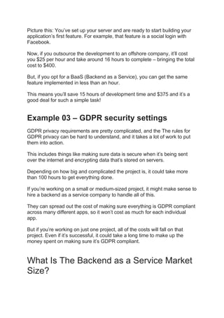 Picture this: You’ve set up your server and are ready to start building your
application’s first feature. For example, that feature is a social login with
Facebook.
Now, if you outsource the development to an offshore company, it’ll cost
you $25 per hour and take around 16 hours to complete – bringing the total
cost to $400.
But, if you opt for a BaaS (Backend as a Service), you can get the same
feature implemented in less than an hour.
This means you’ll save 15 hours of development time and $375 and it’s a
good deal for such a simple task!
Example 03 – GDPR security settings
GDPR privacy requirements are pretty complicated, and the The rules for
GDPR privacy can be hard to understand, and it takes a lot of work to put
them into action.
This includes things like making sure data is secure when it’s being sent
over the internet and encrypting data that’s stored on servers.
Depending on how big and complicated the project is, it could take more
than 100 hours to get everything done.
If you’re working on a small or medium-sized project, it might make sense to
hire a backend as a service company to handle all of this.
They can spread out the cost of making sure everything is GDPR compliant
across many different apps, so it won’t cost as much for each individual
app.
But if you’re working on just one project, all of the costs will fall on that
project. Even if it’s successful, it could take a long time to make up the
money spent on making sure it’s GDPR compliant.
What Is The Backend as a Service Market
Size?
 