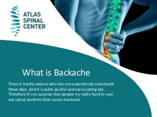 What is Backache
There is hardly anyone who has not experienced a backache
these days. And it is quite painful and excruciating too.
Therefore it’s no surprise that people try really hard to cure
any spinal problem that causes backache.
 
