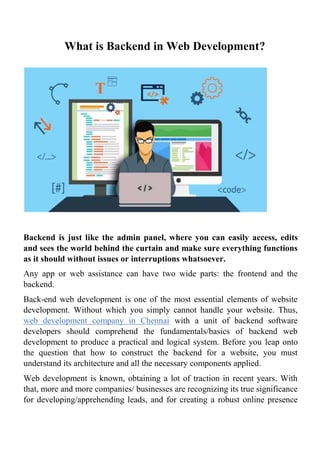 What is Backend in Web Development?
Backend is just like the admin panel, where you can easily access, edits
and sees the world behind the curtain and make sure everything functions
as it should without issues or interruptions whatsoever.
Any app or web assistance can have two wide parts: the frontend and the
backend.
Back-end web development is one of the most essential elements of website
development. Without which you simply cannot handle your website. Thus,
web development company in Chennai with a unit of backend software
developers should comprehend the fundamentals/basics of backend web
development to produce a practical and logical system. Before you leap onto
the question that how to construct the backend for a website, you must
understand its architecture and all the necessary components applied.
Web development is known, obtaining a lot of traction in recent years. With
that, more and more companies/ businesses are recognizing its true significance
for developing/apprehending leads, and for creating a robust online presence
 