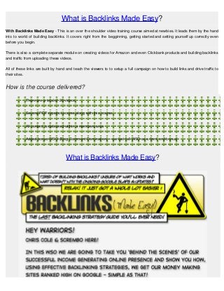 What is Backlinks Made Easy?
With Backlinks Made Easy - This is an over the shoulder video training course aimed at newbies. It leads them by the hand
into to world of building backlinks. It covers right from the begginning, getting started and setting yourself up correctly even
before you begin.

There is also a complete separate module on creating videos for Amazon and even Clickbank products and building backlinks
and traffic from uploading these videos.

All of these links are built by hand and teach the viewers to to setup a full campaign on how to build links and drive traffic to
their sites.


How is the course delivered?

            There are a total of 28 videos


            Several PDF reports to come along with this course.


            All content is delivered within a members area


            Added bonus WSO (Blog Comment Domination) – our last full WSO as a front end bonus!




                                    What is Backlinks Made Easy?
 