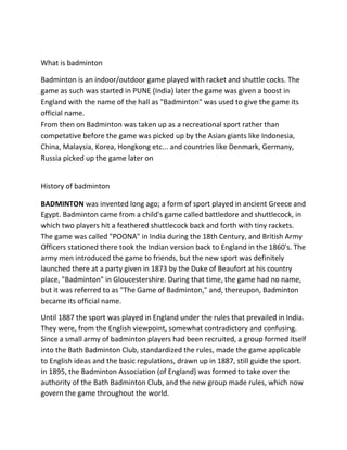 What is badminton

Badminton is an indoor/outdoor game played with racket and shuttle cocks. The
game as such was started in PUNE (India) later the game was given a boost in
England with the name of the hall as "Badminton" was used to give the game its
official name.
From then on Badminton was taken up as a recreational sport rather than
competative before the game was picked up by the Asian giants like Indonesia,
China, Malaysia, Korea, Hongkong etc... and countries like Denmark, Germany,
Russia picked up the game later on


History of badminton

BADMINTON was invented long ago; a form of sport played in ancient Greece and
Egypt. Badminton came from a child's game called battledore and shuttlecock, in
which two players hit a feathered shuttlecock back and forth with tiny rackets.
The game was called "POONA" in India during the 18th Century, and British Army
Officers stationed there took the Indian version back to England in the 1860's. The
army men introduced the game to friends, but the new sport was definitely
launched there at a party given in 1873 by the Duke of Beaufort at his country
place, "Badminton" in Gloucestershire. During that time, the game had no name,
but it was referred to as "The Game of Badminton," and, thereupon, Badminton
became its official name.

Until 1887 the sport was played in England under the rules that prevailed in India.
They were, from the English viewpoint, somewhat contradictory and confusing.
Since a small army of badminton players had been recruited, a group formed itself
into the Bath Badminton Club, standardized the rules, made the game applicable
to English ideas and the basic regulations, drawn up in 1887, still guide the sport.
In 1895, the Badminton Association (of England) was formed to take over the
authority of the Bath Badminton Club, and the new group made rules, which now
govern the game throughout the world.
 