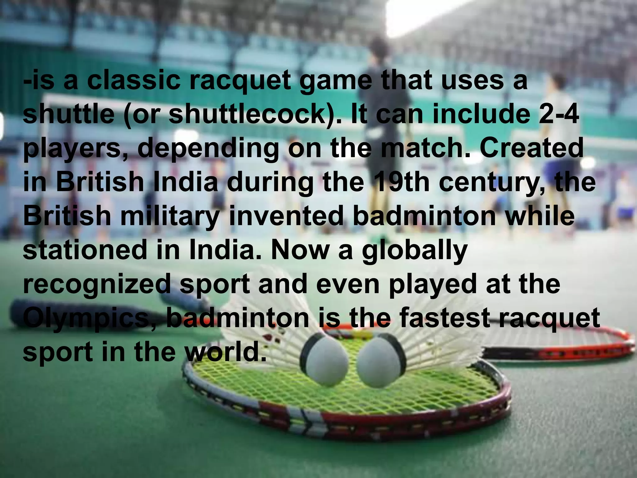 -is a classic racquet game that uses a
shuttle (or shuttlecock). It can include 2-4
players, depending on the match. Created
in British India during the 19th century, the
British military invented badminton while
stationed in India. Now a globally
recognized sport and even played at the
Olympics, badminton is the fastest racquet
sport in the world.