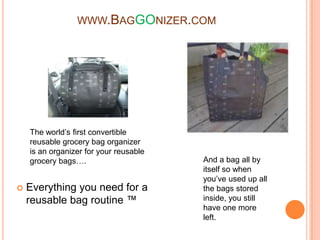 www.BagGOnizer.com The world’s first convertible reusable grocery bag organizer is an organizer for your reusable grocery bags…. And a bag all by itself so when you’ve used up all the bags stored inside, you still have one more left.  Everything you need for a reusable bag routine ™  
