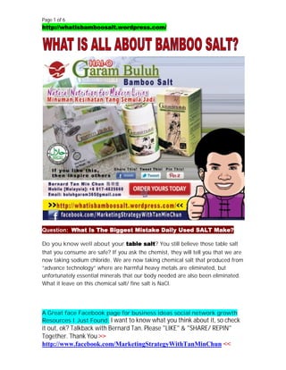 Page 1 of 6
http://whatisbamboosalt.wordpress.com/




Question: What Is The Biggest Mistake Daily Used SALT Make?

Do you know well about your table salt? You still believe those table salt
that you consume are safe? If you ask the chemist, they will tell you that we are
now taking sodium chloride. We are now taking chemical salt that produced from
“advance technology” where are harmful heavy metals are eliminated, but
unfortunately essential minerals that our body needed are also been eliminated.
What it leave on this chemical salt/ fine salt is NaCl.




A Great face Facebook page for business ideas social network growth
Resources I Just Found. I want to know what you think about it, so check
it out, ok? Talkback with Bernard Tan. Please "LIKE" & "SHARE/ REPIN"
Together. Thank You >>
http://www.facebook.com/MarketingStrategyWithTanMinChun <<
 