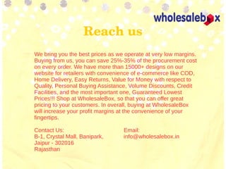 Reach us
We bring you the best prices as we operate at very low margins.
Buying from us, you can save 25%-35% of the procurement cost
on every order. We have more than 15000+ designs on our
website for retailers with convenience of e-commerce like COD,
Home Delivery, Easy Returns, Value for Money with respect to
Quality, Personal Buying Assistance, Volume Discounts, Credit
Facilities, and the most important one, Guaranteed Lowest
Prices!!! Shop at WholesaleBox, so that you can offer great
pricing to your customers. In overall, buying at WholesaleBox
will increase your profit margins at the convenience of your
fingertips.
Contact Us: Email:
B-1, Crystal Mall, Banipark, info@wholesalebox.in
Jaipur - 302016
Rajasthan
 