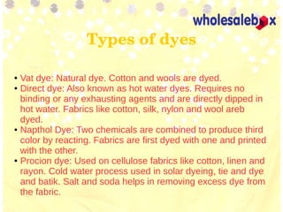 Types of dyes
● Vat dye: Natural dye. Cotton and wools are dyed.
● Direct dye: Also known as hot water dyes. Requires no
binding or any exhausting agents and are directly dipped in
hot water. Fabrics like cotton, silk, nylon and wool areb
dyed.
● Napthol Dye: Two chemicals are combined to produce third
color by reacting. Fabrics are first dyed with one and printed
with the other.
● Procion dye: Used on cellulose fabrics like cotton, linen and
rayon. Cold water process used in solar dyeing, tie and dye
and batik. Salt and soda helps in removing excess dye from
the fabric.
 