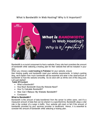 What Is Bandwidth In Web Hosting? Why Is It Important?
Bandwidth is a crucial component to host a website. Every site host considers the amount
of bandwidth while selecting a hosting plan for their website that will be included in your
plan.
When you choose a web hosting in Pakistan for your website, ensure
their hosting quality and bandwidth meet your website requirements. In today’s guiding
blog, we’ll explain how much bandwidth will be essential and what is the ideal amount of
bandwidth to host the website smoothly. So do stick with us till the end of this blog post.
Let’s get started!
Table Of Content
 What is Bandwidth?
 How Much Bandwidth Does My Website Need?
 How To Calculate Bandwidth?
 How Can I Reduce My Website Bandwidth?
 Conclusion
What is Bandwidth?
Bandwidth is the amount of data transferred from the server to online users, and it’s a
measured amount of data that can be shared in a specified time. Bandwidth plays a vital
role in the context of a surge in traffic. Your website will crash or fail if the amount of
bandwidth provided by your services provider is insufficient. Hence, it is essential to
consider the amount of bandwidth while selecting a hosting plan.
 
