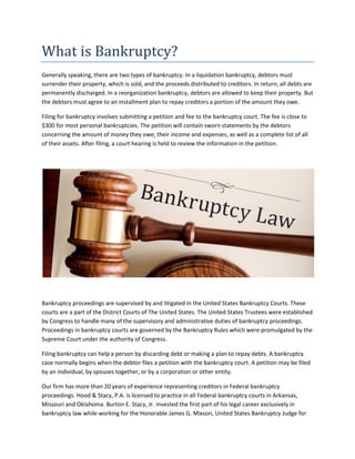 What is Bankruptcy?
Generally speaking, there are two types of bankruptcy. In a liquidation bankruptcy, debtors must
surrender their property, which is sold, and the proceeds distributed to creditors. In return, all debts are
permanently discharged. In a reorganization bankruptcy, debtors are allowed to keep their property. But
the debtors must agree to an installment plan to repay creditors a portion of the amount they owe.
Filing for bankruptcy involves submitting a petition and fee to the bankruptcy court. The fee is close to
$300 for most personal bankruptcies. The petition will contain sworn statements by the debtors
concerning the amount of money they owe, their income and expenses, as well as a complete list of all
of their assets. After filing, a court hearing is held to review the information in the petition.
Bankruptcy proceedings are supervised by and litigated in the United States Bankruptcy Courts. These
courts are a part of the District Courts of The United States. The United States Trustees were established
by Congress to handle many of the supervisory and administrative duties of bankruptcy proceedings.
Proceedings in bankruptcy courts are governed by the Bankruptcy Rules which were promulgated by the
Supreme Court under the authority of Congress.
Filing bankruptcy can help a person by discarding debt or making a plan to repay debts. A bankruptcy
case normally begins when the debtor files a petition with the bankruptcy court. A petition may be filed
by an individual, by spouses together, or by a corporation or other entity.
Our firm has more than 20 years of experience representing creditors in Federal bankruptcy
proceedings. Hood & Stacy, P.A. is licensed to practice in all Federal bankruptcy courts in Arkansas,
Missouri and Oklahoma. Burton E. Stacy, Jr. invested the first part of his legal career exclusively in
bankruptcy law while working for the Honorable James G. Mixson, United States Bankruptcy Judge for
 