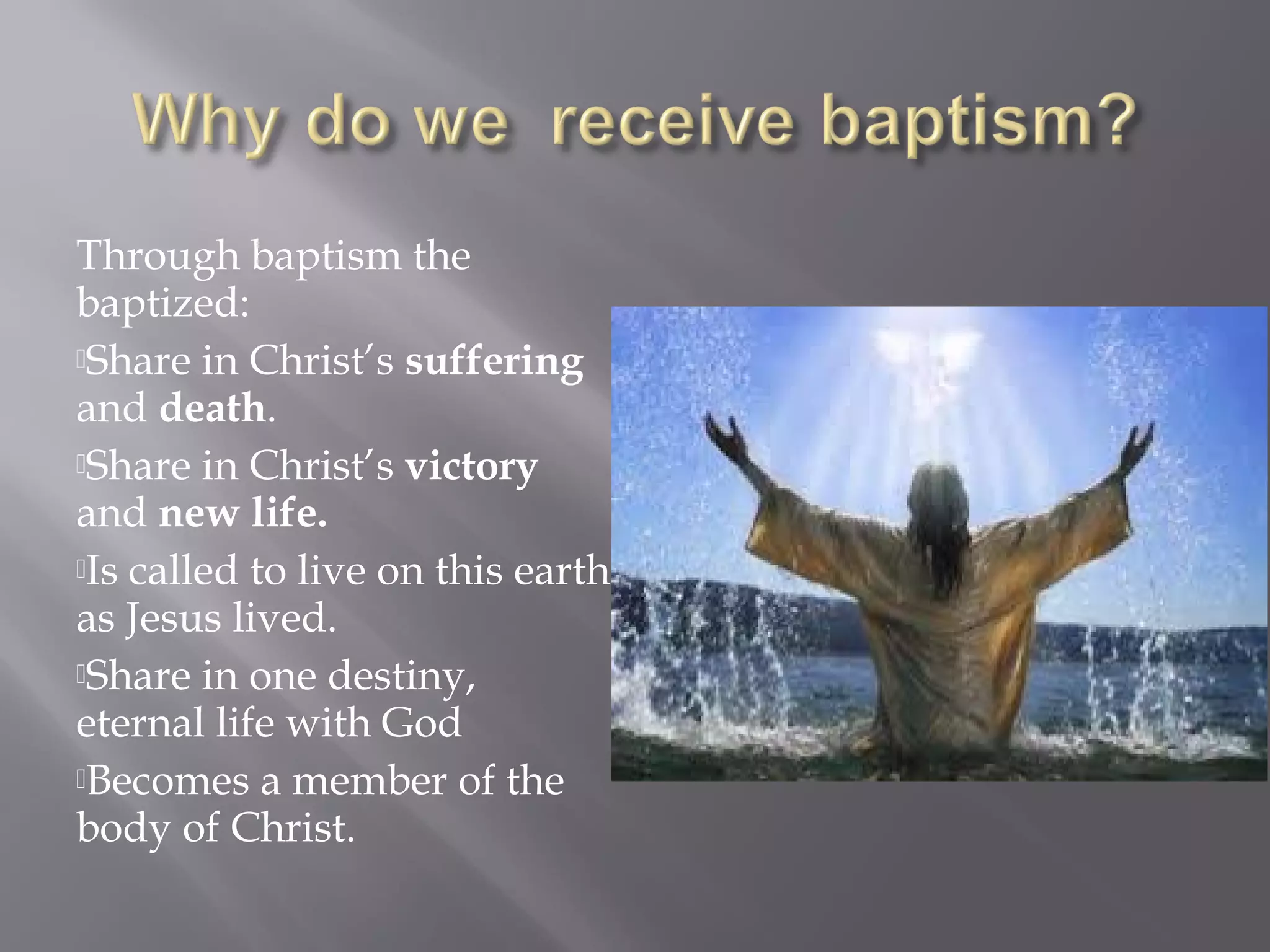 Through baptism the
baptized:
Share in Christ’s suffering
and death.
Share in Christ’s victory
and new life.
Is called to live on this earth
as Jesus lived.
Share in one destiny,
eternal life with God
Becomes a member of the
body of Christ.
 