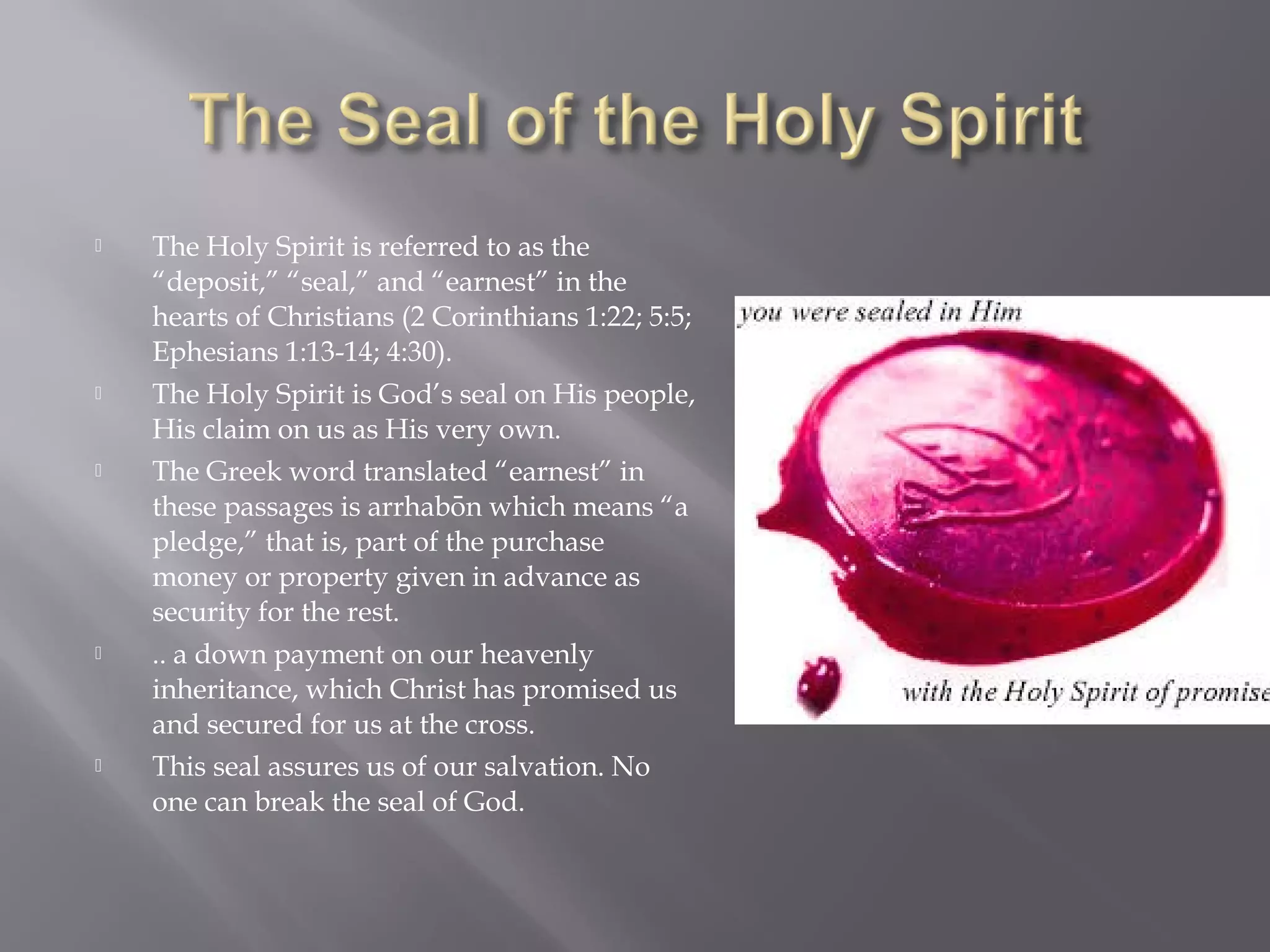  The Holy Spirit is referred to as the
“deposit,” “seal,” and “earnest” in the
hearts of Christians (2 Corinthians 1:22; 5:5;
Ephesians 1:13-14; 4:30).
 The Holy Spirit is God’s seal on His people,
His claim on us as His very own.
 The Greek word translated “earnest” in
these passages is arrhabon which means “ā
pledge,” that is, part of the purchase
money or property given in advance as
security for the rest.
 .. a down payment on our heavenly
inheritance, which Christ has promised us
and secured for us at the cross.
 This seal assures us of our salvation. No
one can break the seal of God.
 