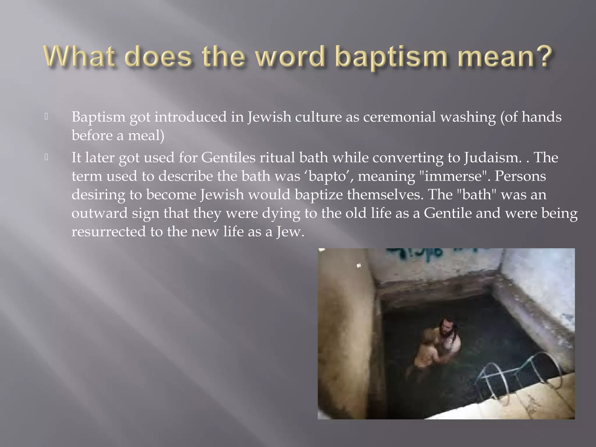  Baptism got introduced in Jewish culture as ceremonial washing (of hands
before a meal)
 It later got used for Gentiles ritual bath while converting to Judaism. . The
term used to describe the bath was ‘bapto’, meaning "immerse". Persons
desiring to become Jewish would baptize themselves. The "bath" was an
outward sign that they were dying to the old life as a Gentile and were being
resurrected to the new life as a Jew.
 