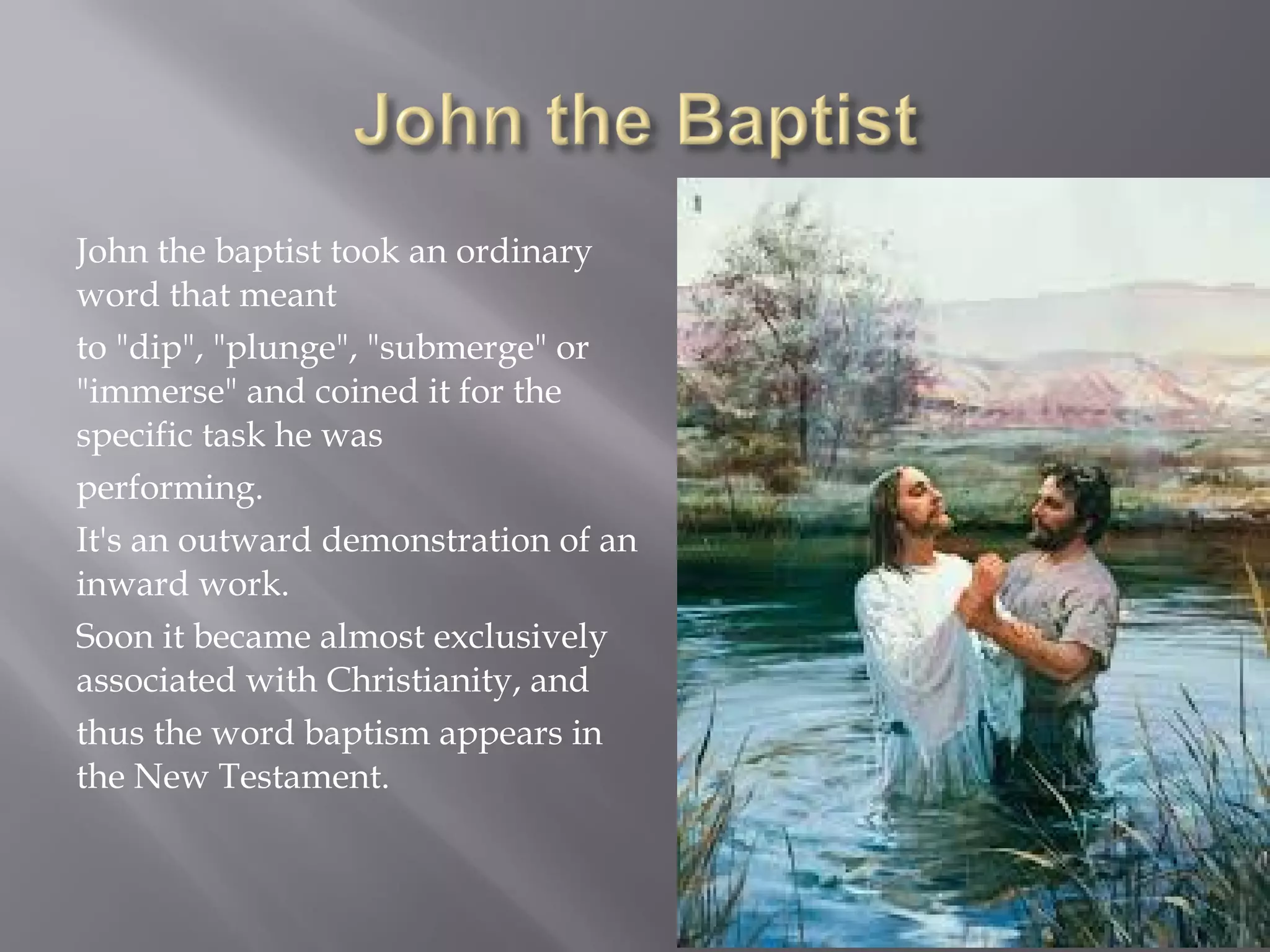 John the baptist took an ordinary
word that meant
to "dip", "plunge", "submerge" or
"immerse" and coined it for the
specific task he was
performing.
It's an outward demonstration of an
inward work.
Soon it became almost exclusively
associated with Christianity, and
thus the word baptism appears in
the New Testament.
 
