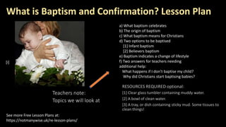 What is Baptism and Confirmation? Lesson Plan
Teachers note:
Topics we will look at
See more Free Lesson Plans at:
https://notmanywise.uk/re-lesson-plans/
[i]
a) What baptism celebrates
b) The origin of baptism
c) What baptism means for Christians
d) Two options to be baptised
[1] Infant baptism
[2] Believers baptism
e) Baptism indicates a change of lifestyle
f) Two answers for teachers needing
additional help:
What happens if I don’t baptise my child?
Why did Christians start baptising babies?
 